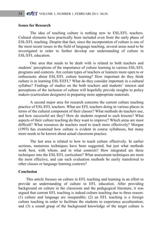 54

VOLUME 1, NUMBER 1, FEBRUARI 2011: 44-56

Issues for Research
The idea of teaching culture is nothing new to ESL/EFL teachers.
Cultural elements have practically been included even from the early phase of
ESL/EFL teaching. Despite that fact, since the incorporation of culture is one of
the most recent issues in the field of language teaching, several areas need to be
investigated in order to further develop our understanding of culture in
ESL/EFL education.
One area that needs to be dealt with is related to both teachers and
students‟ perceptions of the importance of culture learning in various ESL/EFL
programs and contexts. Are certain types of teachers or learners more open to or
enthusiastic about ESL/EFL culture learning? How important do they think
culture is in learning ESL/EEFL? What do they consider important in a cultural
syllabus? Findings of studies on the both teachers and students‟ interest and
perceptions of the inclusion of culture will hopefully provide insights to policy
makers (curriculum designers) in preparing more appropriate materials.
A second major area for research concerns the current culture teaching
practice of ESL/EFL teachers. What are EFL teachers doing in various places in
terms of the cultural component of their classes? What methods do teachers use,
and how successful are they? How do students respond to such lessons? What
aspects of their culture teaching do they want to improve? Which areas are most
difficult? What resources do teachers need to teach more effectively? Morgan
(1993) has examined how culture is evident in course syllabuses, but many
more needs to be known about actual classroom practice.
The last area is related to how to teach culture effectively. In earlier
sections, numerous techniques have been suggested, but just what methods
work best, with whom, and in what contexts? How integrated are these
techniques into the ESL/EFL curriculum? What assessment techniques are most
the most effective, and can such evaluation methods be easily transferred to
other classes or language learning contexts?
Conclusion
This article focuses on culture in EFL teaching and learning in an effort to
provide an understanding of culture in EFL education. After providing
background on culture in the classroom and the pedagogical literature, it was
argued that current EFL teaching is indeed culture teaching due to three reason:
(1) culture and language are inseparable; (2) an EFL teaching is a foreign
culture teaching in order to facilitate the students to experience acculturation;
and (3) a sound grasp of the background knowledge of the target culture is

 