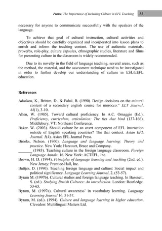 Purba, The Importance of Including Culture in EFL Teaching

55

necessary for anyone to communicate successfully with the speakers of the
language.
To achieve that goal of cultural instruction, cultural activities and
objectives should be carefully organized and incorporated into lesson plans to
enrich and inform the teaching content. The use of authentic materials,
proverbs, role-play, culture capsules, ethnographic studies, literature and films
for presenting culture in the classroom is widely recommended.
Due to its novelty in the field of language teaching, several areas, such as
the method, the material, and the assessment technique need to be investigated
in order to further develop our understanding of culture in ESL/EEFL
education.

References
Adaskou, K., Britten, D., & Fahsi, B. (1990). Design decisions on the cultural
content of a secondary english course for morocco.” ELT Journal,
44(1), 3-10.
Allen, W. (1985). Toward cultural proficiency. In A.C. Omaggio (Ed.),
Proficiency, curriculum, articulation: The ties that bind (137-166).
Middlebury, VT: Northeast Conference.
Baker. W. (2003). Should culture be an overt component of EFL instruction
outside of English speaking countries? The thai context. Asian EFL
Journal. 5(4). Asian EFL Journal Press.
Brooks, Nelson. (1960). Language and language learning: Theory and
practice. New York: Harcourt, Brace and Company.
_______ (1983). Teaching culture in the foreign language classroom. Foreign
Language Annals, 16. New York: ACTEFL, Inc.
Brown, H. D. (1994). Principles of language learning and teaching (2nd. ed.).
New Jersey: Prentice-Hall, Inc.
Buttjes, D. (1990). Teaching foreign language and culture: Social impact and
political significance. Language Learning Journal, 2, (53-57).
Byram M. (1997b). Cultural studies and foreign language teaching. In Bassnett,
S. (ed.). Studying British Cultures: An introduction. London: Routledge.
53-65.
Byram, M. (1997a). Cultural awareness‟ in vocabulary learning. Language
Learning Journal 16. 51-57.
Byram, M. (ed.). (1994). Culture and language learning in higher education.
Clevedon: Multilingual Matters Ltd.

 
