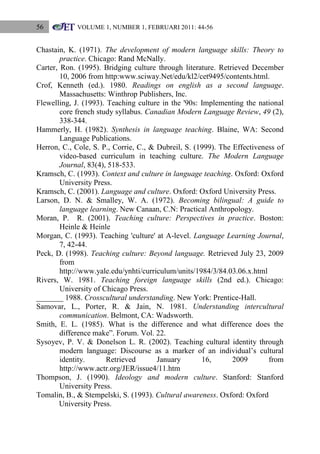 56

VOLUME 1, NUMBER 1, FEBRUARI 2011: 44-56

Chastain, K. (1971). The development of modern language skills: Theory to
practice. Chicago: Rand McNally.
Carter, Ron. (1995). Bridging culture through literature. Retrieved December
10, 2006 from http:www.sciway.Net/edu/kl2/cet9495/contents.html.
Crof, Kenneth (ed.). 1980. Readings on english as a second language.
Massachusetts: Winthrop Publishers, Inc.
Flewelling, J. (1993). Teaching culture in the '90s: Implementing the national
core french study syllabus. Canadian Modern Language Review, 49 (2),
338-344.
Hammerly, H. (1982). Synthesis in language teaching. Blaine, WA: Second
Language Publications.
Herron, C., Cole, S. P., Corrie, C., & Dubreil, S. (1999). The Effectiveness of
video-based curriculum in teaching culture. The Modern Language
Journal, 83(4), 518-533.
Kramsch, C. (1993). Context and culture in language teaching. Oxford: Oxford
University Press.
Kramsch, C. (2001). Language and culture. Oxford: Oxford University Press.
Larson, D. N. & Smalley, W. A. (1972). Becoming bilingual: A guide to
language learning. New Canaan, C.N: Practical Anthropology.
Moran, P. R. (2001). Teaching culture: Perspectives in practice. Boston:
Heinle & Heinle
Morgan, C. (1993). Teaching 'culture' at A-level. Language Learning Journal,
7, 42-44.
Peck, D. (1998). Teaching culture: Beyond language. Retrieved July 23, 2009
from
http://www.yale.edu/ynhti/curriculum/units/1984/3/84.03.06.x.html
Rivers, W. 1981. Teaching foreign language skills (2nd ed.). Chicago:
University of Chicago Press.
_______ 1988. Crosscultural understanding. New York: Prentice-Hall.
Samovar, L., Porter, R. & Jain, N. 1981. Understanding intercultural
communication. Belmont, CA: Wadsworth.
Smith, E. L. (1985). What is the difference and what difference does the
difference make”. Forum. Vol. 22.
Sysoyev, P. V. & Donelson L. R. (2002). Teaching cultural identity through
modern language: Discourse as a marker of an individual‟s cultural
identity.
Retrieved
January
16,
2009
from
http://www.actr.org/JER/issue4/11.htm
Thompson, J. (1990). Ideology and modern culture. Stanford: Stanford
University Press.
Tomalin, B., & Stempelski, S. (1993). Cultural awareness. Oxford: Oxford
University Press.

 