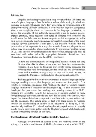 Purba, The Importance of Including Culture in EFL Teaching

45

Introduction
Linguists and anthropologists have long recognized that the forms and
uses of a given language reflect the cultural values of the society in which the
language is spoken. Observing one‟s daily experience in communicating with
other people using different vernacular, it‟s obvious that linguistic competence
alone is not enough for him to be competent in that language. He needs to be
aware, for example, of the culturally appropriate ways to address people,
express gratitude, make requests, and agree or disagree with someone. He
should know that behaviors and intonation patterns that are appropriate in his
own speech community may be perceived differently by members of the target
language speech community. Smith (1985), for instance, explains that the
presentation of an argument in a way that sounds fluent and elegant in one
culture may be regarded as clumsy and circular by members of another culture
(p. 2). Thus, in order for communication to be successful, language use must be
associated with other culturally appropriate behavior. Based on their
observation, Samovar, Porter, and Jain (1981) emphasize:
Culture and communication are inseparable because culture not only
dictates who talks to whom, about what, and how the communication
proceeds, it also helps to determine how people encode messages, the
meanings they have for messages, and the conditions and circumstances
under which various messages may or may not be sent, noticed, or
interpreted... Culture...is the foundation of communication (p. 24).
Such recognition then cultivated awareness in second language/foreign
language teaching experts that language and culture are inseparable. Peck
(1998), for instance, emphasizes that “Without the study of culture, foreign
language instruction is inaccurate and incomplete” (p. 1). This awareness later
developed the perspective that teaching and learning culture in a SL/FL
program are inevitable. Despite the awareness, it remains unclear to many
foreign language educators just why and how this has come to be the case, what
impact this has on their classroom practice, and how to incorporate culture into
the FL classroom. This article aims to deal with these issues by working
towards an understanding of culture in FL education. In doing so, it will
examine why and how FL cultural teaching has developed, where it currently
stands, how to incorporate culture into the FL classroom and what directions to
take for forthcoming research on this topic.
The Development of Cultural Teaching in SL/FL Teaching
Although the presence of cultural issues are relatively recent in the
writings, researches, and forums of SL/FL education, a review of the SL/FL

 