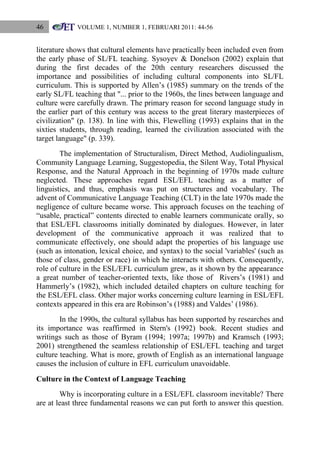 46

VOLUME 1, NUMBER 1, FEBRUARI 2011: 44-56

literature shows that cultural elements have practically been included even from
the early phase of SL/FL teaching. Sysoyev & Donelson (2002) explain that
during the first decades of the 20th century researchers discussed the
importance and possibilities of including cultural components into SL/FL
curriculum. This is supported by Allen‟s (1985) summary on the trends of the
early SL/FL teaching that "... prior to the 1960s, the lines between language and
culture were carefully drawn. The primary reason for second language study in
the earlier part of this century was access to the great literary masterpieces of
civilization" (p. 138). In line with this, Flewelling (1993) explains that in the
sixties students, through reading, learned the civilization associated with the
target language" (p. 339).
The implementation of Structuralism, Direct Method, Audiolingualism,
Community Language Learning, Suggestopedia, the Silent Way, Total Physical
Response, and the Natural Approach in the beginning of 1970s made culture
neglected. These approaches regard ESL/EFL teaching as a matter of
linguistics, and thus, emphasis was put on structures and vocabulary. The
advent of Communicative Language Teaching (CLT) in the late 1970s made the
negligence of culture became worse. This approach focuses on the teaching of
“usable, practical” contents directed to enable learners communicate orally, so
that ESL/EFL classrooms initially dominated by dialogues. However, in later
development of the communicative approach it was realized that to
communicate effectively, one should adapt the properties of his language use
(such as intonation, lexical choice, and syntax) to the social 'variables' (such as
those of class, gender or race) in which he interacts with others. Consequently,
role of culture in the ESL/EFL curriculum grew, as it shown by the appearance
a great number of teacher-oriented texts, like those of Rivers‟s (1981) and
Hammerly‟s (1982), which included detailed chapters on culture teaching for
the ESL/EFL class. Other major works concerning culture learning in ESL/EFL
contexts appeared in this era are Robinson‟s (1988) and Valdes‟ (1986).
In the 1990s, the cultural syllabus has been supported by researches and
its importance was reaffirmed in Stern's (1992) book. Recent studies and
writings such as those of Byram (1994; 1997a; 1997b) and Kramsch (1993;
2001) strengthened the seamless relationship of ESL/EFL teaching and target
culture teaching. What is more, growth of English as an international language
causes the inclusion of culture in EFL curriculum unavoidable.
Culture in the Context of Language Teaching
Why is incorporating culture in a ESL/EFL classroom inevitable? There
are at least three fundamental reasons we can put forth to answer this question.

 
