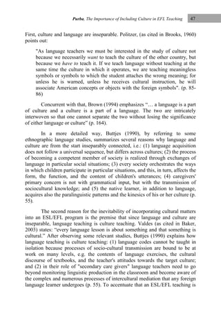 Purba, The Importance of Including Culture in EFL Teaching

47

First, culture and language are inseparable. Politzer, (as cited in Brooks, 1960)
points out:
"As language teachers we must be interested in the study of culture not
because we necessarily want to teach the culture of the other country, but
because we have to teach it. If we teach language without teaching at the
same time the culture in which it operates, we are teaching meaningless
symbols or symbols to which the student attaches the wrong meaning; for
unless he is warned, unless he receives cultural instruction, he will
associate American concepts or objects with the foreign symbols". (p. 8586)
Concurrent with that, Brown (1994) emphasizes “… a language is a part
of culture and a culture is a part of a language. The two are intricately
interwoven so that one cannot separate the two without losing the significance
of either language or culture” (p. 164).
In a more detailed way, Buttjes (1990), by referring to some
ethnographic language studies, summarizes several reasons why language and
culture are from the start inseparably connected, i.e.: (1) language acquisition
does not follow a universal sequence, but differs across cultures; (2) the process
of becoming a competent member of society is realized through exchanges of
language in particular social situations; (3) every society orchestrates the ways
in which children participate in particular situations, and this, in turn, affects the
form, the function, and the content of children's utterances; (4) caregivers'
primary concern is not with grammatical input, but with the transmission of
sociocultural knowledge; and (5) the native learner, in addition to language,
acquires also the paralinguistic patterns and the kinesics of his or her culture (p.
55).
The second reason for the inevitability of incorporating cultural matters
into an ESL/EFL program is the premise that since language and culture are
inseparable, language teaching is culture teaching. Valdes (as cited in Baker,
2003) states: “every language lesson is about something and that something is
cultural.” After observing some relevant studies, Buttjes (1990) explains how
language teaching is culture teaching: (1) language codes cannot be taught in
isolation because processes of socio-cultural transmission are bound to be at
work on many levels, e.g. the contents of language exercises, the cultural
discourse of textbooks, and the teacher's attitudes towards the target culture;
and (2) in their role of "secondary care givers" language teachers need to go
beyond monitoring linguistic production in the classroom and become aware of
the complex and numerous processes of intercultural mediation that any foreign
language learner undergoes (p. 55). To accentuate that an ESL/EFL teaching is

 