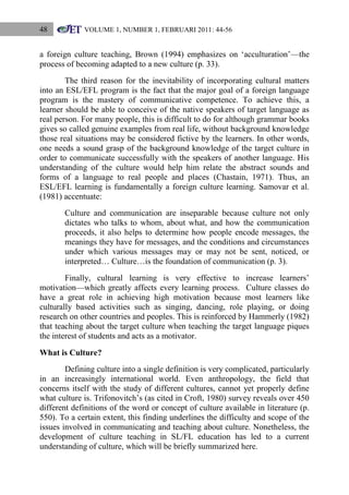 48

VOLUME 1, NUMBER 1, FEBRUARI 2011: 44-56

a foreign culture teaching, Brown (1994) emphasizes on „acculturation‟—the
process of becoming adapted to a new culture (p. 33).
The third reason for the inevitability of incorporating cultural matters
into an ESL/EFL program is the fact that the major goal of a foreign language
program is the mastery of communicative competence. To achieve this, a
learner should be able to conceive of the native speakers of target language as
real person. For many people, this is difficult to do for although grammar books
gives so called genuine examples from real life, without background knowledge
those real situations may be considered fictive by the learners. In other words,
one needs a sound grasp of the background knowledge of the target culture in
order to communicate successfully with the speakers of another language. His
understanding of the culture would help him relate the abstract sounds and
forms of a language to real people and places (Chastain, 1971). Thus, an
ESL/EFL learning is fundamentally a foreign culture learning. Samovar et al.
(1981) accentuate:
Culture and communication are inseparable because culture not only
dictates who talks to whom, about what, and how the communication
proceeds, it also helps to determine how people encode messages, the
meanings they have for messages, and the conditions and circumstances
under which various messages may or may not be sent, noticed, or
interpreted… Culture…is the foundation of communication (p. 3).
Finally, cultural learning is very effective to increase learners‟
motivation—which greatly affects every learning process. Culture classes do
have a great role in achieving high motivation because most learners like
culturally based activities such as singing, dancing, role playing, or doing
research on other countries and peoples. This is reinforced by Hammerly (1982)
that teaching about the target culture when teaching the target language piques
the interest of students and acts as a motivator.
What is Culture?
Defining culture into a single definition is very complicated, particularly
in an increasingly international world. Even anthropology, the field that
concerns itself with the study of different cultures, cannot yet properly define
what culture is. Trifonovitch‟s (as cited in Croft, 1980) survey reveals over 450
different definitions of the word or concept of culture available in literature (p.
550). To a certain extent, this finding underlines the difficulty and scope of the
issues involved in communicating and teaching about culture. Nonetheless, the
development of culture teaching in SL/FL education has led to a current
understanding of culture, which will be briefly summarized here.

 
