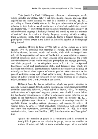 Purba, The Importance of Including Culture in EFL Teaching

49

Tylor (as cited in Croft, 1980) regards culture as: … that complex whole
which includes knowledge, believe, art, law, morals, custom, and any other
capabilities and habits acquired by man as a member of society” (p. 531).
According to Moran (2001), culture is “the great achievement of people as
reflected in their history, social institutions, works of art, architecture, music
and literature (p. 4)” These three definitions denote that language is an aspect of
culture because language is basically „learned and shared by man as a member
of society‟. And, in relation to foreign language learning, strictly speaking,
these definitions imply that when somebody learns a foreign language, he
participates to some extent in the culture of the native speaker of the language
being learned.
Adaskou, Britten & Fahsi (1990) help us define culture on a more
specific level by outlining four meanings of culture. Their aesthetic sense
includes cinema, literature, music, and media, while their sociological one
refers to the organization and nature of family, interpersonal relations, customs,
material conditions, and so on. Their semantic sense encompasses the whole
conceptualization system which conditions perceptions and thought processes,
and their pragmatic or sociolinguistic sense refers to the background
knowledge, social and paralinguistic skills, and language code which are
necessary for successful communication. While not necessarily all-inclusive or
mutually exclusive, these aspects of culture provide more substance to the
general definition above and reflect culture's many dimensions. These four
senses of culture outline the substance of our culture teaching as we discuss,
model, and teach the SL or FL culture in our classes.
Different from the former definitions, which pay greater attention to
concrete elements, recent definitions tend to emphasize the abstract element that
underlies observable behavior. Condon (cited in Brown, 1994), for instance,
defines culture as “a system of integrated patterns, most of which remain below
the threshold of consciousness, yet all of which govern human behavior just as
surely as the manipulated strings of a puppet control its motions” (p. 123).
Thompson (1990) views culture as “… the pattern of meanings embodied in
symbolic forms, including actions, utterances, and meaningful objects of
various kinds, by virtue of which individuals communicate with one another
and share their experiences, conceptions and believes” (p. 132). In a more
detailed version, Larson and Smalley (1972) describe culture as a “blue print”
that:
“guides the behavior of people in a community and is incubated in
family life. It governs our behavior in groups, makes use sensitive to
matters of status, and help us know what other expect of us and what

 