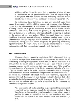 50

VOLUME 1, NUMBER 1, FEBRUARI 2011: 44-56

will happen if we do not live up to their expectations. Culture helps us
to know how far we can go as individuals and what our responsibility is
to the group. Different cultures are the underlying structures which
make Round community round and Square community square” (p. 39).
By synthesizing these definitions we can have essential ideas. First,
culture is the context within which a member of a society exists, behaves,
thinks, feels and relates to other. It is the shared value system of the members of
a society. Second, as a system, culture has patterns, which an outsider can
understand. The notion, that culture has patterns, is very beneficial for us,
because it enables us to understand a foreign culture by comparing its patterns
to the patterns of our own culture. Third, developed based on symbols
manifested in abstract ways of referring to and understanding ideas, culture is
communicated through language. Fourth, culture is shared by people in the
same society. Finally, culture is learned. People are not genetically endowed by
a particular culture. Children develop their value system and the rules of society
by interacting with their surroundings, especially with their family.

The Culture to teach
What type of culture should be taught in the SL/FL classroom? Relating
the essential ideas provided by the aforesaid definitions and the reasons for the
inevitability of incorporating cultural matters into the SL/FL classroom, it is
apparent that the major forms of culture we need to deal with in a foreign
language program should be the one that views culture as a “blue print” or
integrated patterns of abstraction derived from observable behavior of a group
of people. In other words, the major cultural contents to include in a language
classroom should be what Tomalin and Stempleski (1993) call with the little „c‟
of culture, i.e. “culturally influenced beliefs and perceptions, especially as
expressed through language, but also through cultural behaviors that affect
acceptability in the host community” (p. 6). In relation to this, Brooks (1983)
suggests that the cultural elements to be emphasized in the classroom are
patterns of living which refers to;
“the individual‟s role in the unending kaleidoscope of life situations of
every kind and the rules and models for attitude and conduct in them.
By reference to these models, every human being, from infancy onward,
justifies the world to himself as best he can, associates with those
around him, and relates to the social order to which he is attached” (p.
210).

 
