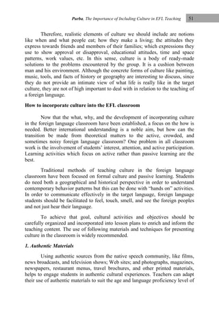 Purba, The Importance of Including Culture in EFL Teaching

51

Therefore, realistic elements of culture we should include are notions
like when and what people eat; how they make a living; the attitudes they
express towards friends and members of their families; which expressions they
use to show approval or disapproval, educational attitudes, time and space
patterns, work values, etc. In this sense, culture is a body of ready-made
solutions to the problems encountered by the group. It is a cushion between
man and his environment. Although the concrete forms of culture like painting,
music, tools, and facts of history or geography are interesting to discuss, since
they do not provide an intimate view of what life is really like in the target
culture, they are not of high important to deal with in relation to the teaching of
a foreign language.
How to incorporate culture into the EFL classroom
Now that the what, why, and the development of incorporating culture
in the foreign language classroom have been established, a focus on the how is
needed. Better international understanding is a noble aim, but how can the
transition be made from theoretical matters to the active, crowded, and
sometimes noisy foreign language classroom? One problem in all classroom
work is the involvement of students‟ interest, attention, and active participation.
Learning activities which focus on active rather than passive learning are the
best.
Traditional methods of teaching culture in the foreign language
classroom have been focused on formal culture and passive learning. Students
do need both a geographical and historical perspective in order to understand
contemporary behavior patterns but this can be done with “hands on” activities.
In order to communicate effectively in the target language, foreign language
students should be facilitated to feel, touch, smell, and see the foreign peoples
and not just hear their language.
To achieve that goal, cultural activities and objectives should be
carefully organized and incorporated into lesson plans to enrich and inform the
teaching content. The use of following materials and techniques for presenting
culture in the classroom is widely recommended.
1. Authentic Materials
Using authentic sources from the native speech community, like films,
news broadcasts, and television shows; Web sites; and photographs, magazines,
newspapers, restaurant menus, travel brochures, and other printed materials,
helps to engage students in authentic cultural experiences. Teachers can adapt
their use of authentic materials to suit the age and language proficiency level of

 