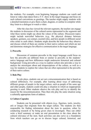 52

VOLUME 1, NUMBER 1, FEBRUARI 2011: 44-56

the students. For example, even beginning language students can watch and
listen to video clips taken from a T.V. show in the target language and focus on
such cultural conventions as greetings. The teacher might supply students with
a detailed translation or give them a chart, diagram, or outline to complete while
they listen to a dialogue or watch a video.
After the class has viewed the relevant segments, the teacher can engage
the students in discussion of the cultural norms represented in the segments and
what these norms might say about the values of the culture. Discussion topics
might include nonverbal behaviors (e.g., the physical distance between
speakers, gestures, eye contact, societal roles, and how people in different social
roles relate to each other). Students might describe the behaviors they observe
and discuss which of them are similar to their native culture and which are not
and determine strategies for effective communication in the target language.
2. Proverbs
Discussion of common proverbs in the target language could focus on
how the proverbs are different from or similar to proverbs in the students‟
native language and how differences might underscore historical and cultural
background. Using proverbs as a way to explore culture also provides a way to
analyze the stereotypes about and misperceptions of the culture, as well as a
way for students to explore the values that are often represented in the proverbs
of their native culture.
3. Role Play
In role plays, students can act out a miscommunication that is based on
cultural differences. For example, after learning about ways of addressing
different groups of people in the target culture, such as people of the same age
and older people, students could role play a situation in which an inappropriate
greeting is used. Other students observe the role play and try to identify the
reason for the miscommunication. They then role play the same situation using
a culturally appropriate form of address.
4. Culture Capsules
Students can be presented with objects (e.g., figurines, tools, jewelry,
art) or images that originate from the target culture. The students are then
responsible for finding information about the item in question, either by
conducting research or by being given clues to investigate. They can either
write a brief summary or make an oral presentation to the class about the
cultural relevance of the item. Such activities can also serve as a foundation
from which teachers can go on to discuss larger cultural, historical, and

 