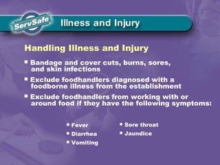  Bandage and cover cuts, burns, sores,
and skin infections
 Exclude foodhandlers diagnosed with a
foodborne illness from the establishment
 Exclude foodhandlers from working with or
around food if they have the following symptoms:
Handling Illness and Injury
 Fever
 Diarrhea
 Vomiting
 Sore throat
 Jaundice
 