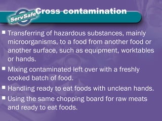 Cross contamination
 Transferring of hazardous substances, mainly
microorganisms, to a food from another food or
another surface, such as equipment, worktables
or hands.
 Mixing contaminated left over with a freshly
cooked batch of food.
 Handling ready to eat foods with unclean hands.
 Using the same chopping board for raw meats
and ready to eat foods.
 