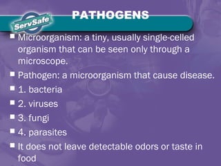 PATHOGENS
 Microorganism: a tiny, usually single-celled
organism that can be seen only through a
microscope.
 Pathogen: a microorganism that cause disease.
 1. bacteria
 2. viruses
 3. fungi
 4. parasites
 It does not leave detectable odors or taste in
food
 