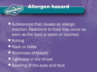 Allergen hazard
 Substances that causes an allergic
reaction. Reactions to food may occur as
soon as the food is eaten or touched.
 Itching
 Rash or hives
 Shortness of breath
 Tightness in the throat
 Swelling of the eyes and face
 