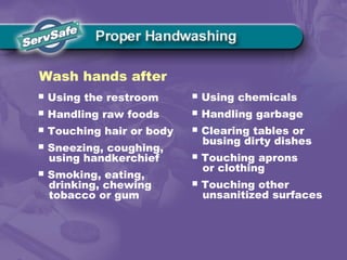  Using the restroom
 Handling raw foods
 Touching hair or body
 Sneezing, coughing,
using handkerchief
 Smoking, eating,
drinking, chewing
tobacco or gum
Wash hands after
 Using chemicals
 Handling garbage
 Clearing tables or
busing dirty dishes
 Touching aprons
or clothing
 Touching other
unsanitized surfaces
 