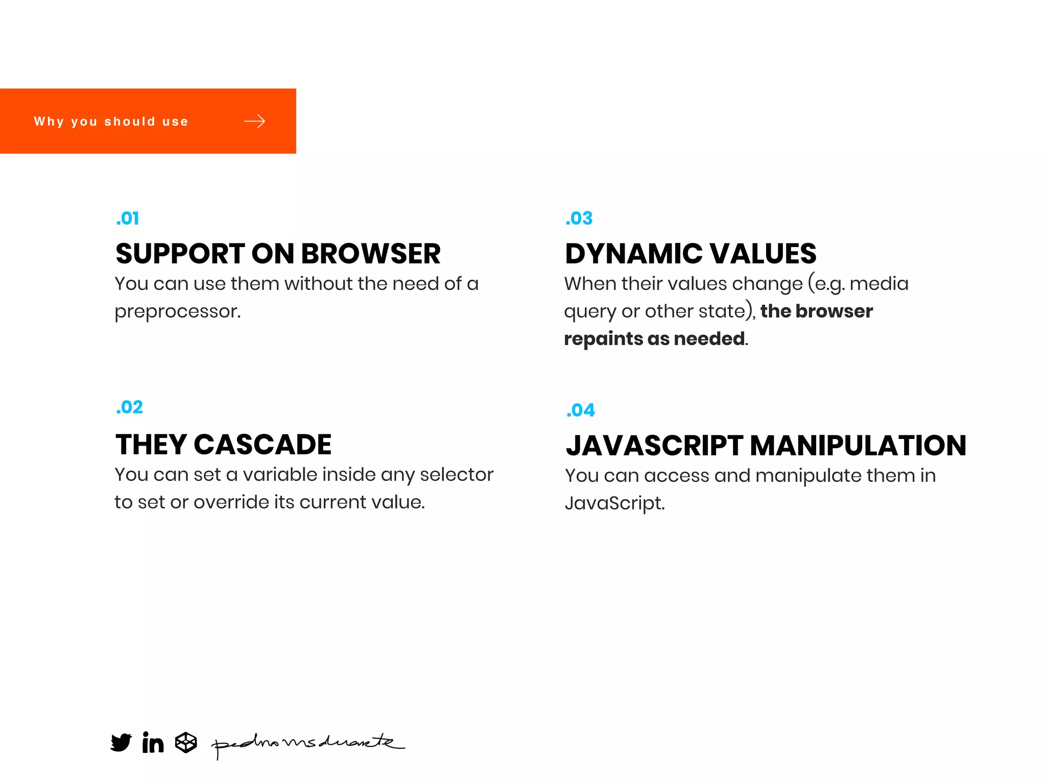 You can use them without the need of a
preprocessor.
SUPPORT ON BROWSER
.01
You can set a variable inside any selector
to set or override its current value.
THEY CASCADE
.02
When their values change (e.g. media
query or other state), the browser
repaints as needed.
DYNAMIC VALUES
.03
You can access and manipulate them in
JavaScript.
JAVASCRIPT MANIPULATION
.04
W h y y o u s h o u l d u s e
 