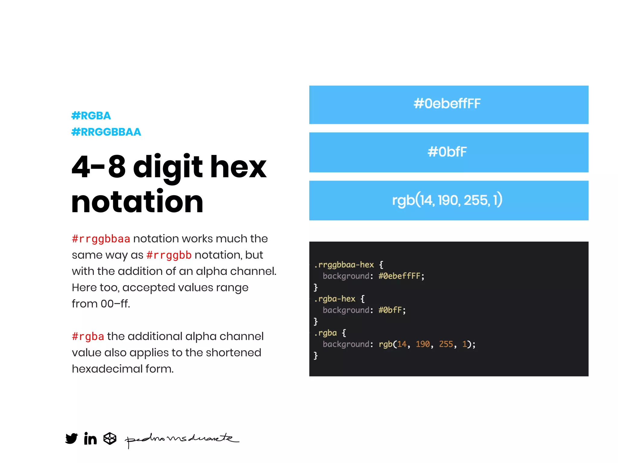 4-8 digit hex
notation
#rrggbbaa notation works much the
same way as #rrggbb notation, but
with the addition of an alpha channel.
Here too, accepted values range
from 00–ff.
#rgba the additional alpha channel
value also applies to the shortened
hexadecimal form. 
#RGBA
#RRGGBBAA
 