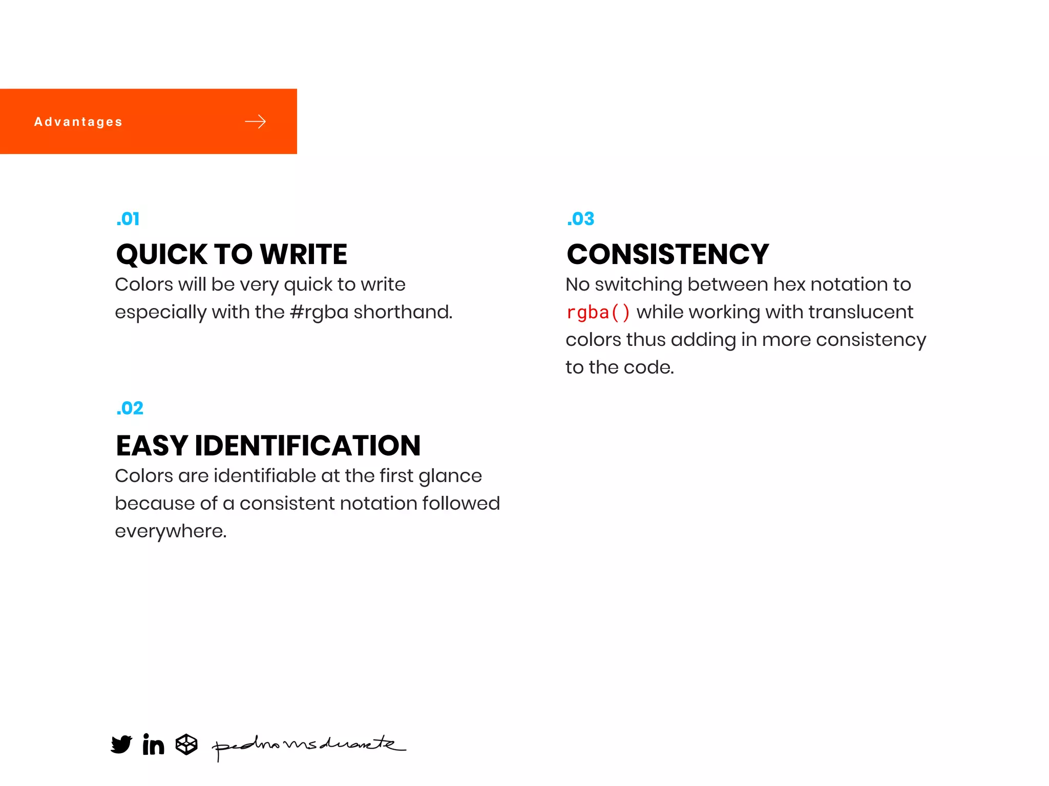 Colors will be very quick to write
especially with the #rgba shorthand.
QUICK TO WRITE
.01
Colors are identifiable at the first glance
because of a consistent notation followed
everywhere.
EASY IDENTIFICATION
.02
No switching between hex notation to
rgba() while working with translucent
colors thus adding in more consistency
to the code.
CONSISTENCY
.03
A d v a n t a g e s
 