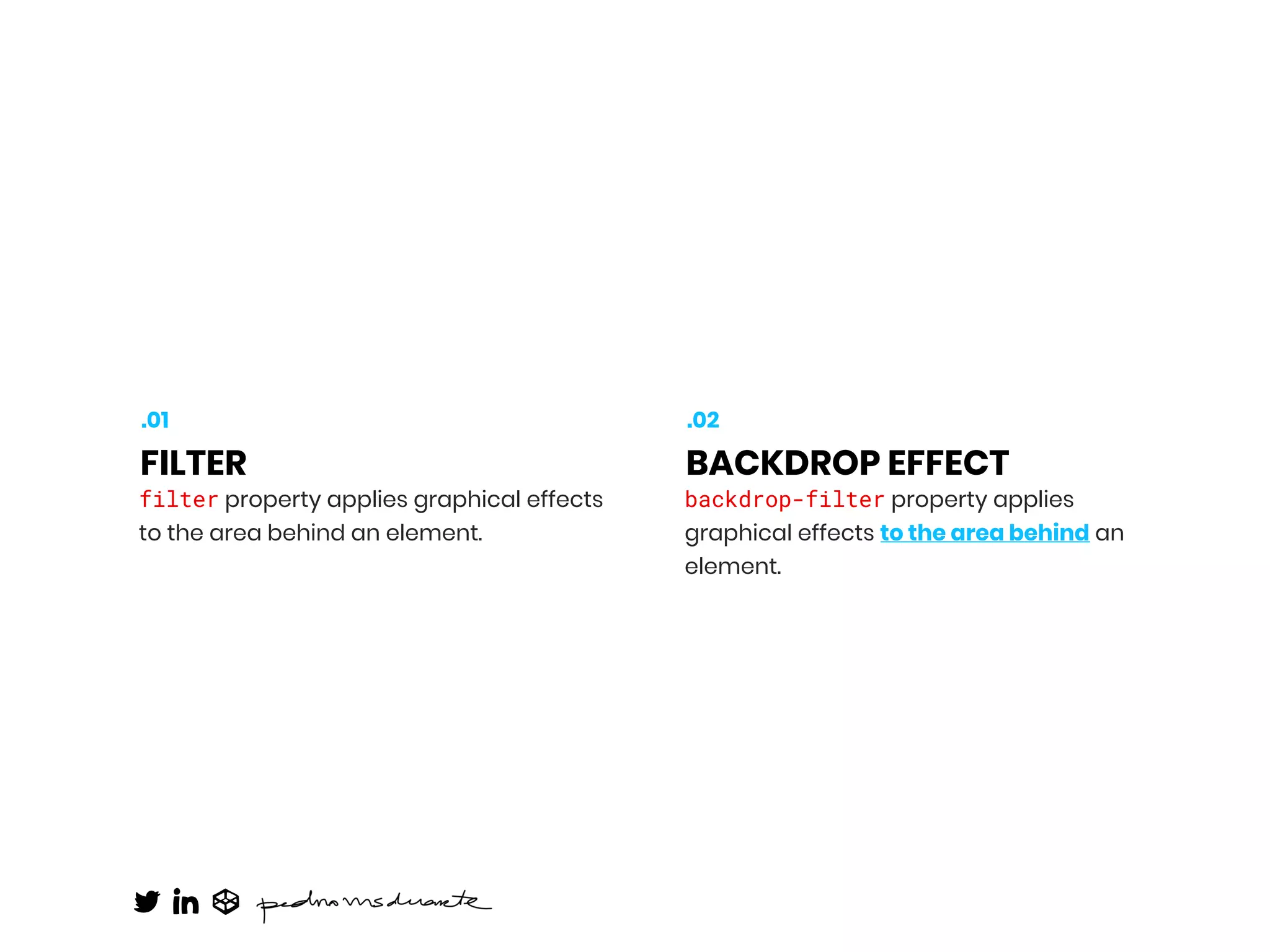 filter property applies graphical effects
to the area behind an element.
FILTER
.01
backdrop-filter property applies
graphical effects to the area behind an
element.
BACKDROP EFFECT
.02
 