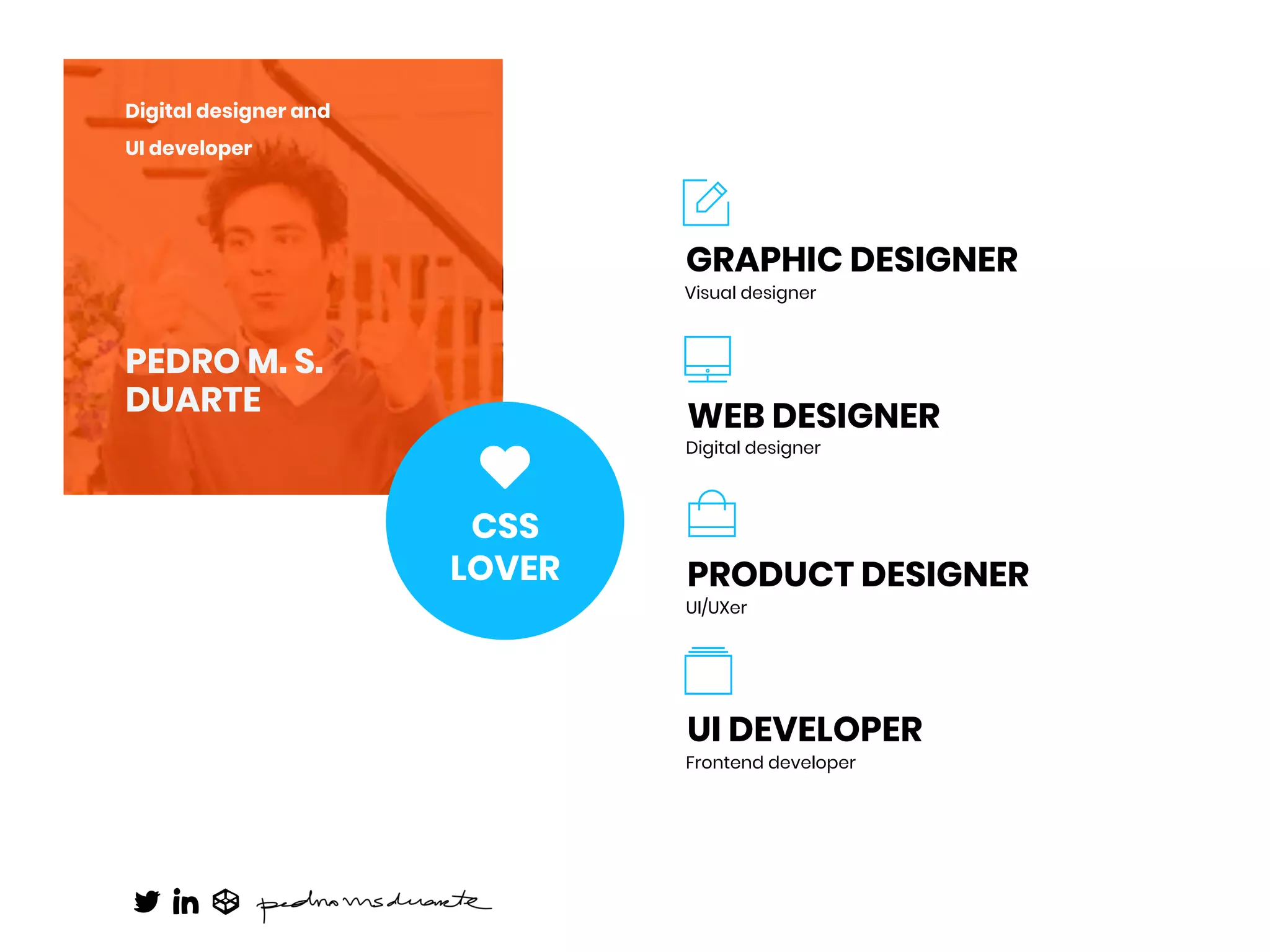 PEDRO M. S.
DUARTE
Digital designer and
UI developer
Visual designer
GRAPHIC DESIGNER
Digital designer
WEB DESIGNER
UI/UXer
PRODUCT DESIGNER
Frontend developer
UI DEVELOPER
CSS
LOVER
 