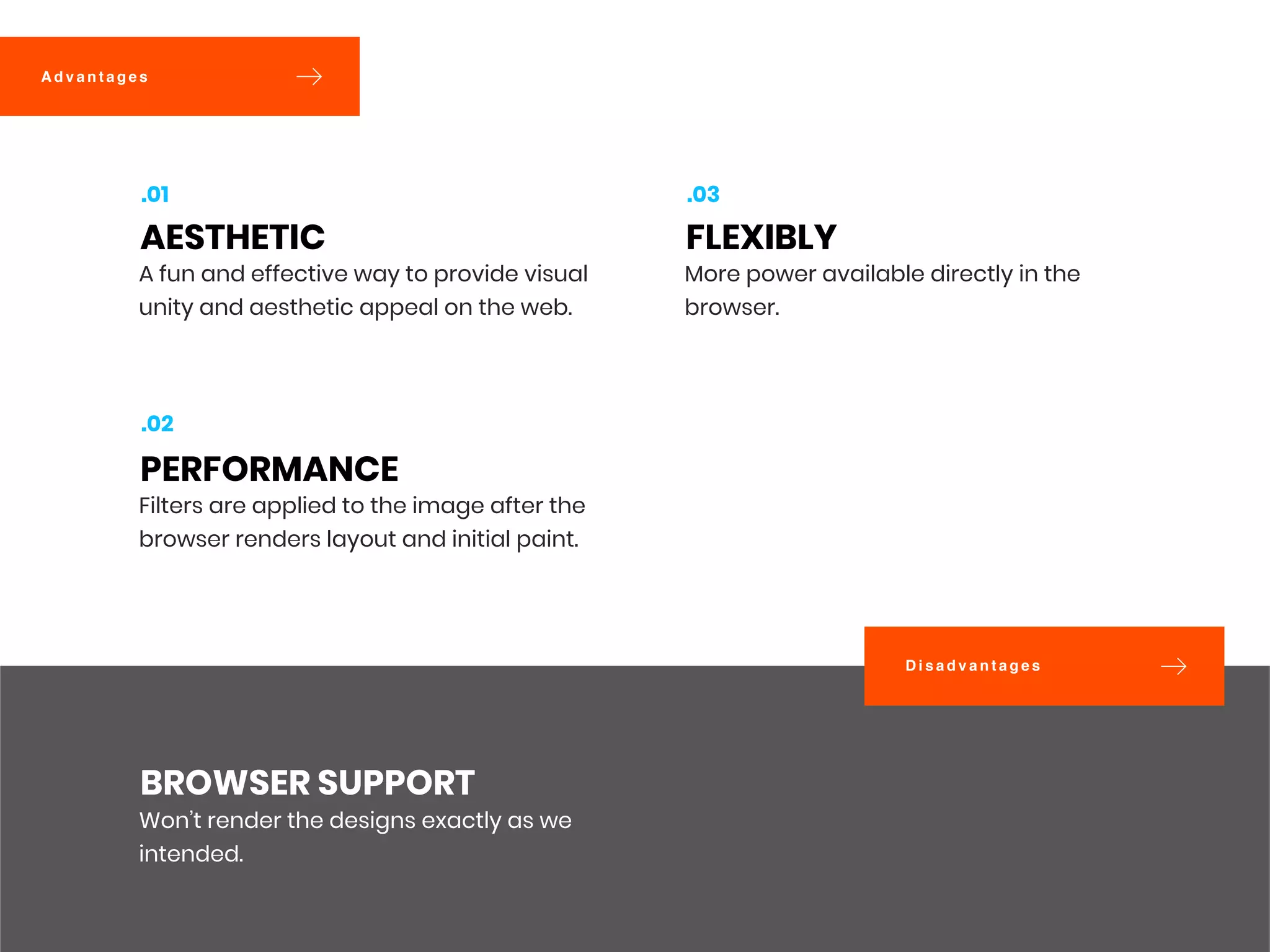 D i s a d v a n t a g e s
A d v a n t a g e s
Won’t render the designs exactly as we
intended.
BROWSER SUPPORT
A fun and effective way to provide visual
unity and aesthetic appeal on the web.
AESTHETIC
.01
Filters are applied to the image after the
browser renders layout and initial paint.
PERFORMANCE
.02
More power available directly in the
browser.
FLEXIBLY
.03
 