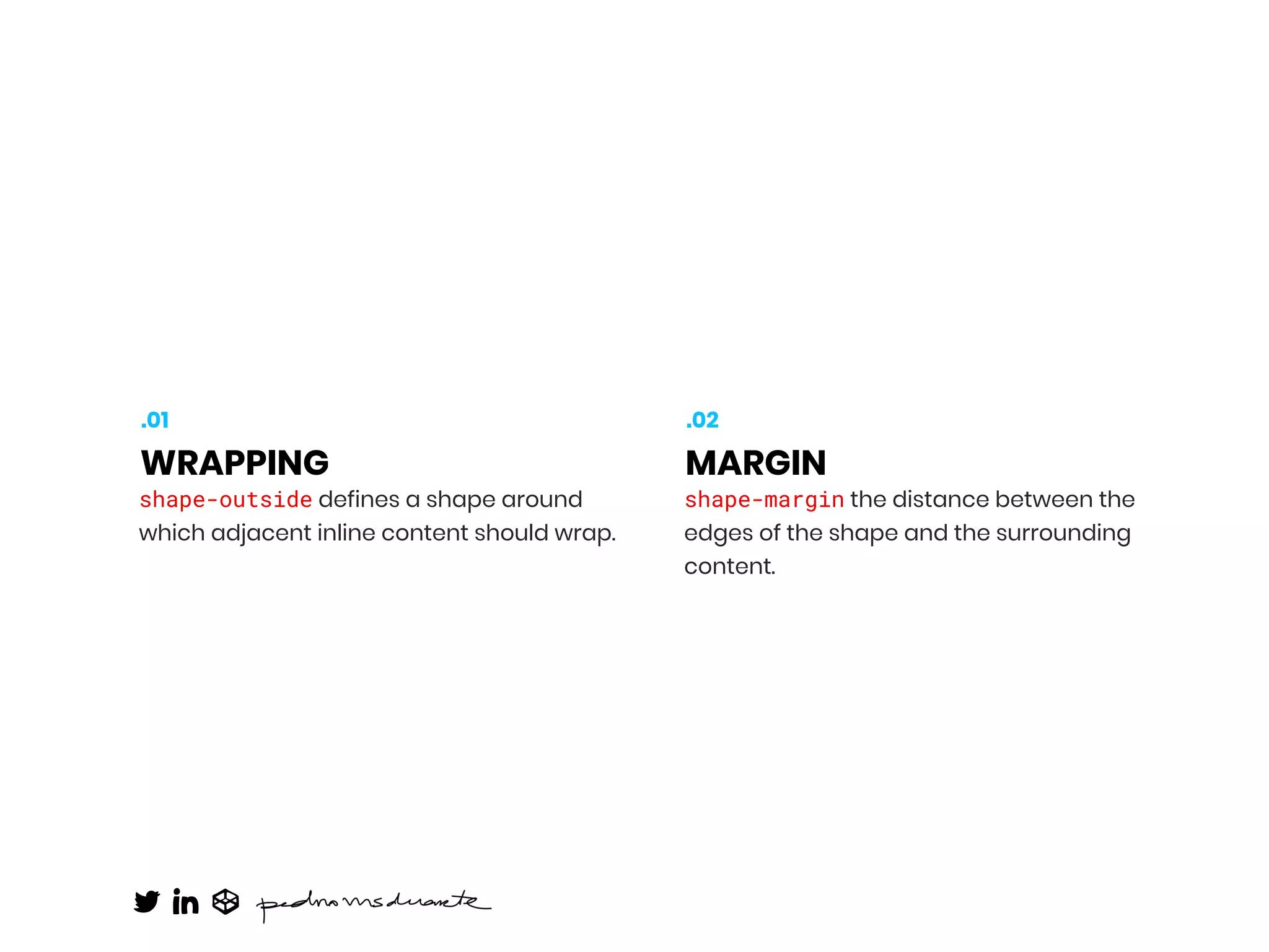 shape-outside defines a shape around
which adjacent inline content should wrap.
WRAPPING
.01
shape-margin the distance between the
edges of the shape and the surrounding
content.
MARGIN
.02
 