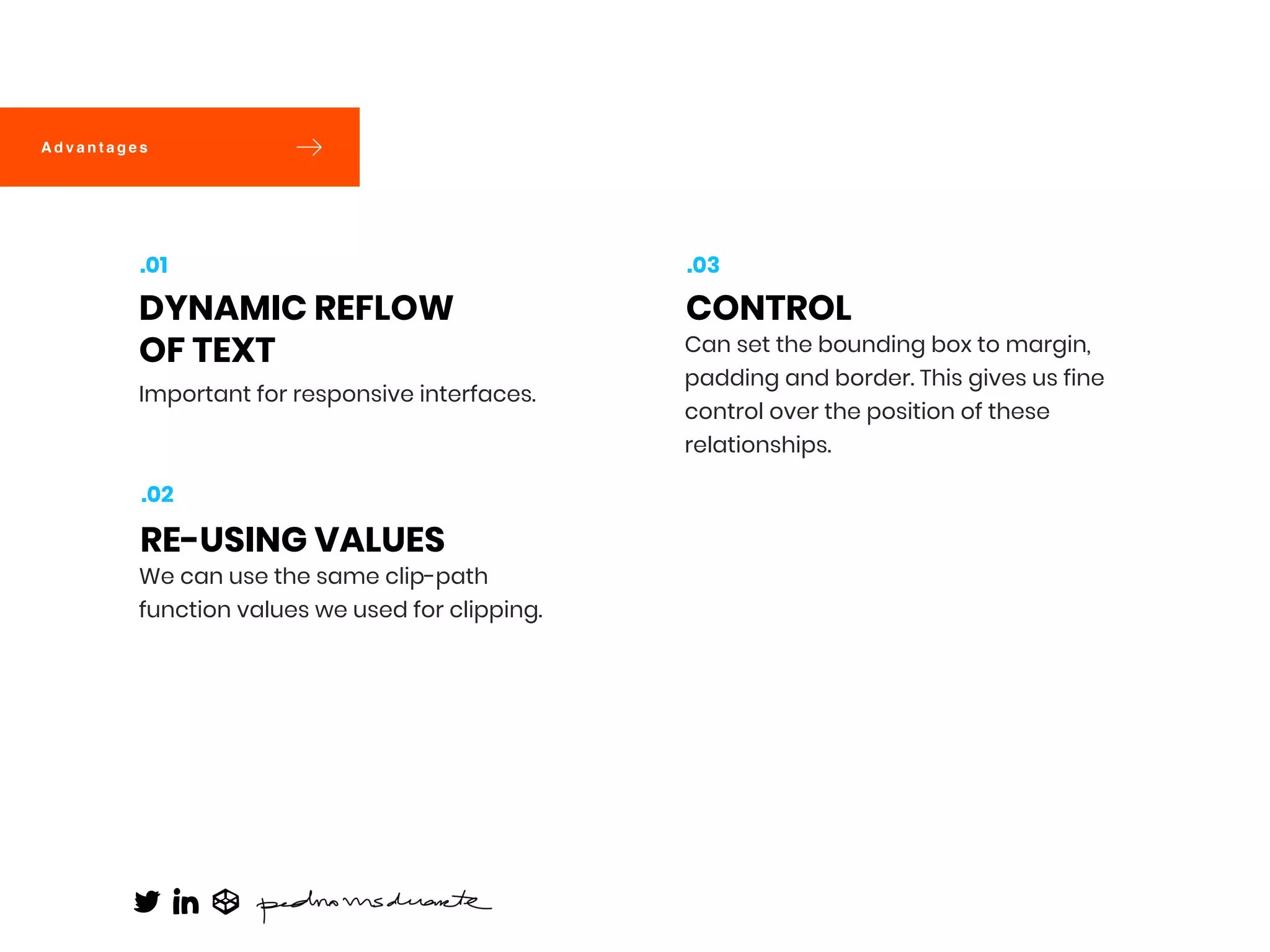 Important for responsive interfaces.
DYNAMIC REFLOW
OF TEXT
.01
We can use the same clip-path
function values we used for clipping.
RE-USING VALUES
.02
Can set the bounding box to margin,
padding and border. This gives us fine
control over the position of these
relationships.
CONTROL
.03
A d v a n t a g e s
 