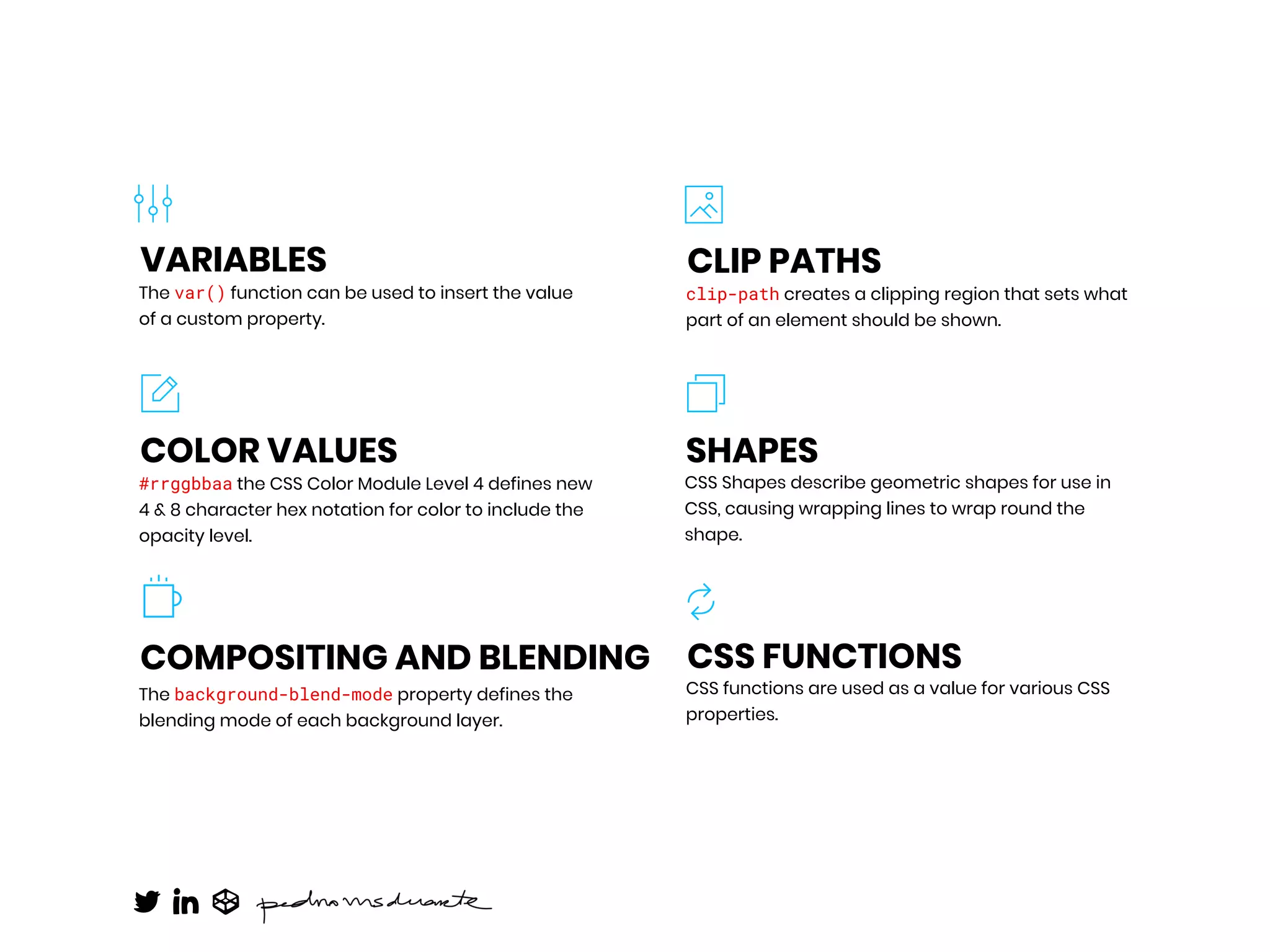 The var() function can be used to insert the value
of a custom property.
VARIABLES
CSS functions are used as a value for various CSS
properties.
CSS FUNCTIONS
#rrggbbaa the CSS Color Module Level 4 defines new
4 & 8 character hex notation for color to include the
opacity level.
COLOR VALUES
The background-blend-mode property defines the
blending mode of each background layer.
COMPOSITING AND BLENDING
clip-path creates a clipping region that sets what
part of an element should be shown.
CLIP PATHS
CSS Shapes describe geometric shapes for use in
CSS, causing wrapping lines to wrap round the
shape.
SHAPES
 