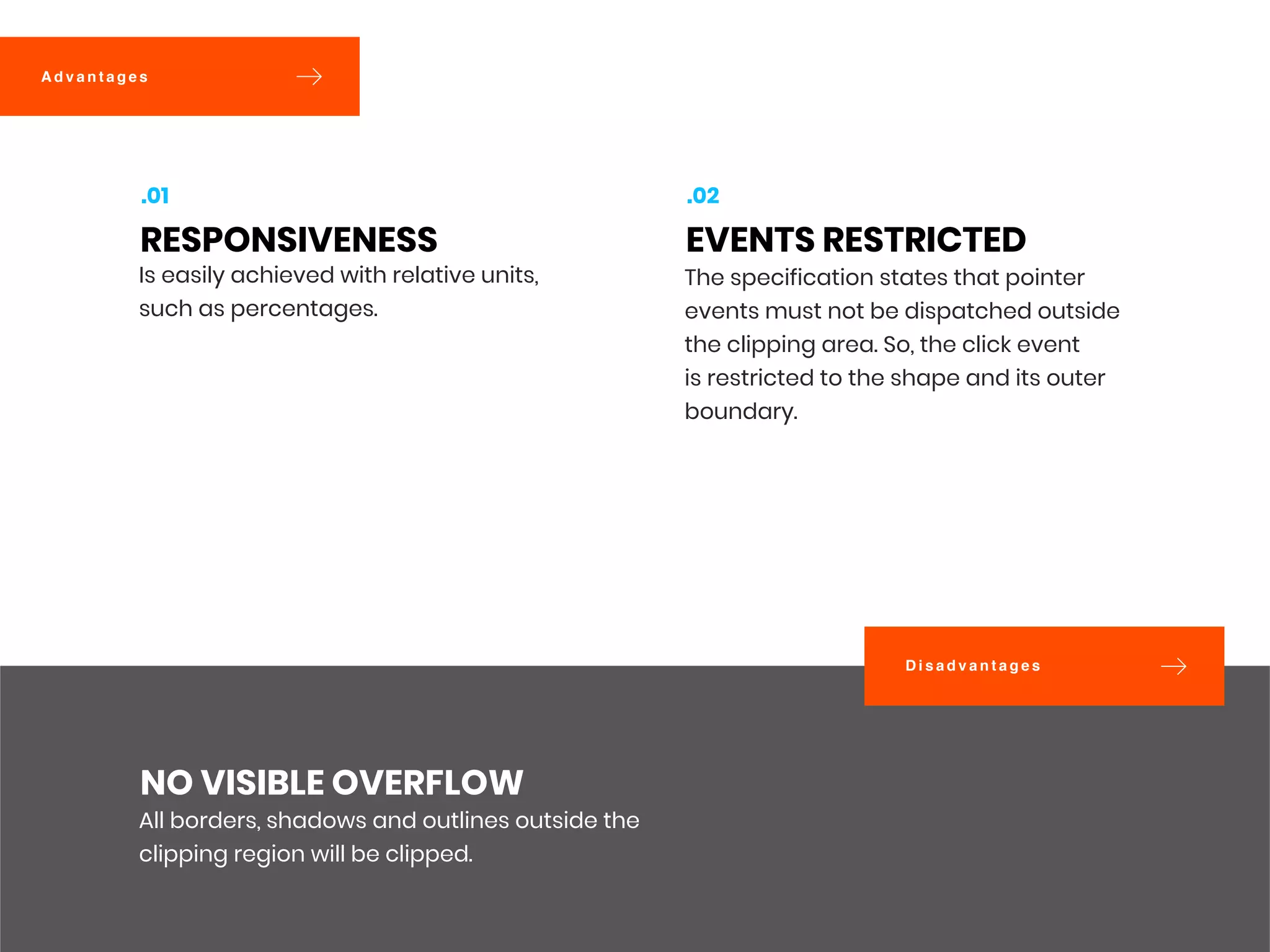 D i s a d v a n t a g e s
A d v a n t a g e s
All borders, shadows and outlines outside the
clipping region will be clipped.
NO VISIBLE OVERFLOW
Is easily achieved with relative units,
such as percentages. 
RESPONSIVENESS
.01
The specification states that pointer
events must not be dispatched outside
the clipping area. So, the click event
is restricted to the shape and its outer
boundary. 
EVENTS RESTRICTED
.02
 