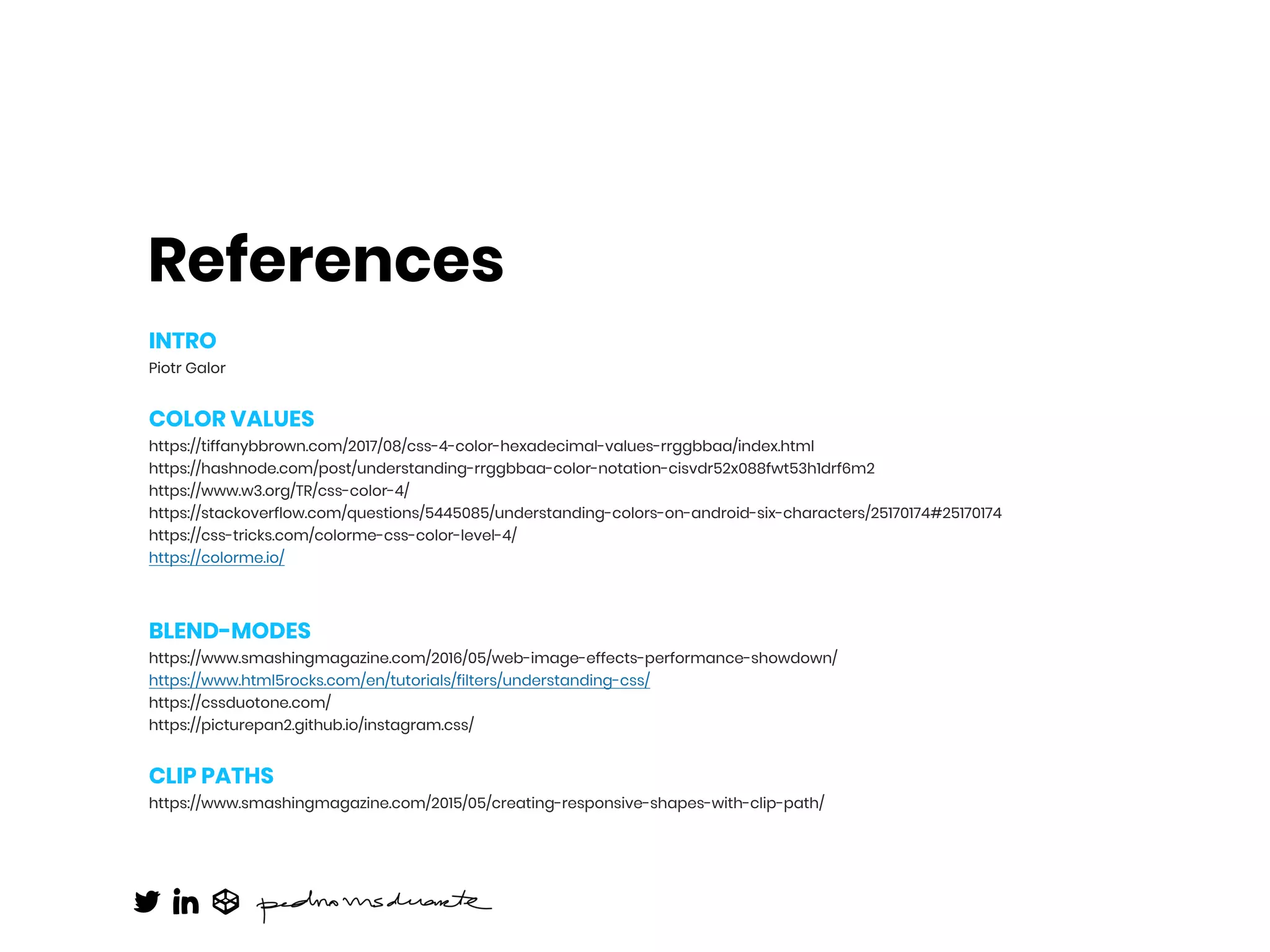 References
INTRO
Piotr Galor
COLOR VALUES
https://tiffanybbrown.com/2017/08/css-4-color-hexadecimal-values-rrggbbaa/index.html
https://hashnode.com/post/understanding-rrggbbaa-color-notation-cisvdr52x088fwt53h1drf6m2
https://www.w3.org/TR/css-color-4/
https://stackoverflow.com/questions/5445085/understanding-colors-on-android-six-characters/25170174#25170174
https://css-tricks.com/colorme-css-color-level-4/
https://colorme.io/
BLEND-MODES
https://www.smashingmagazine.com/2016/05/web-image-effects-performance-showdown/
https://www.html5rocks.com/en/tutorials/filters/understanding-css/
https://cssduotone.com/
https://picturepan2.github.io/instagram.css/
CLIP PATHS
https://www.smashingmagazine.com/2015/05/creating-responsive-shapes-with-clip-path/
 