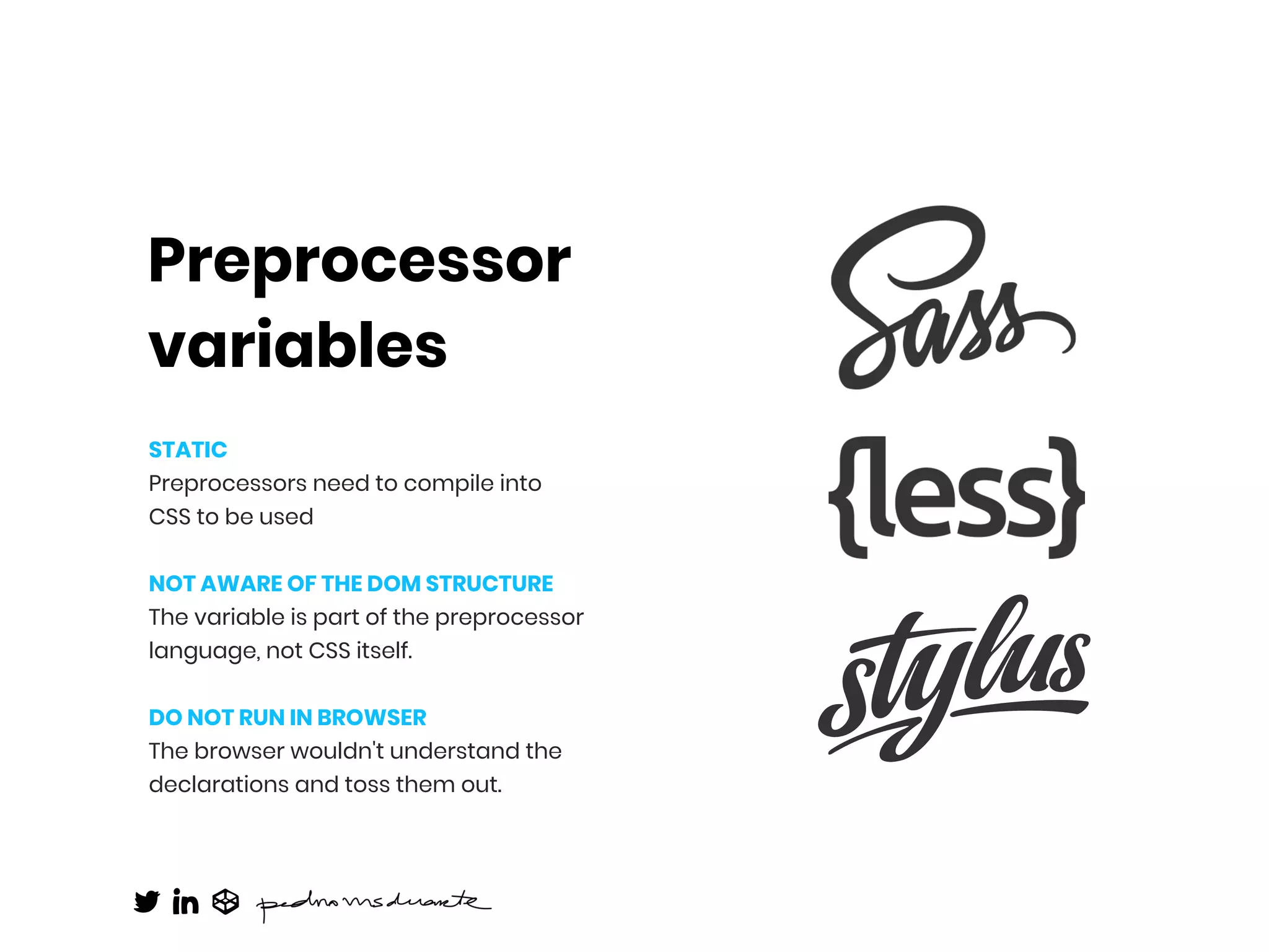 Preprocessor
variables
STATIC
Preprocessors need to compile into  
CSS to be used
NOT AWARE OF THE DOM STRUCTURE
The variable is part of the preprocessor
language, not CSS itself.
DO NOT RUN IN BROWSER
The browser wouldn't understand the
declarations and toss them out.
 