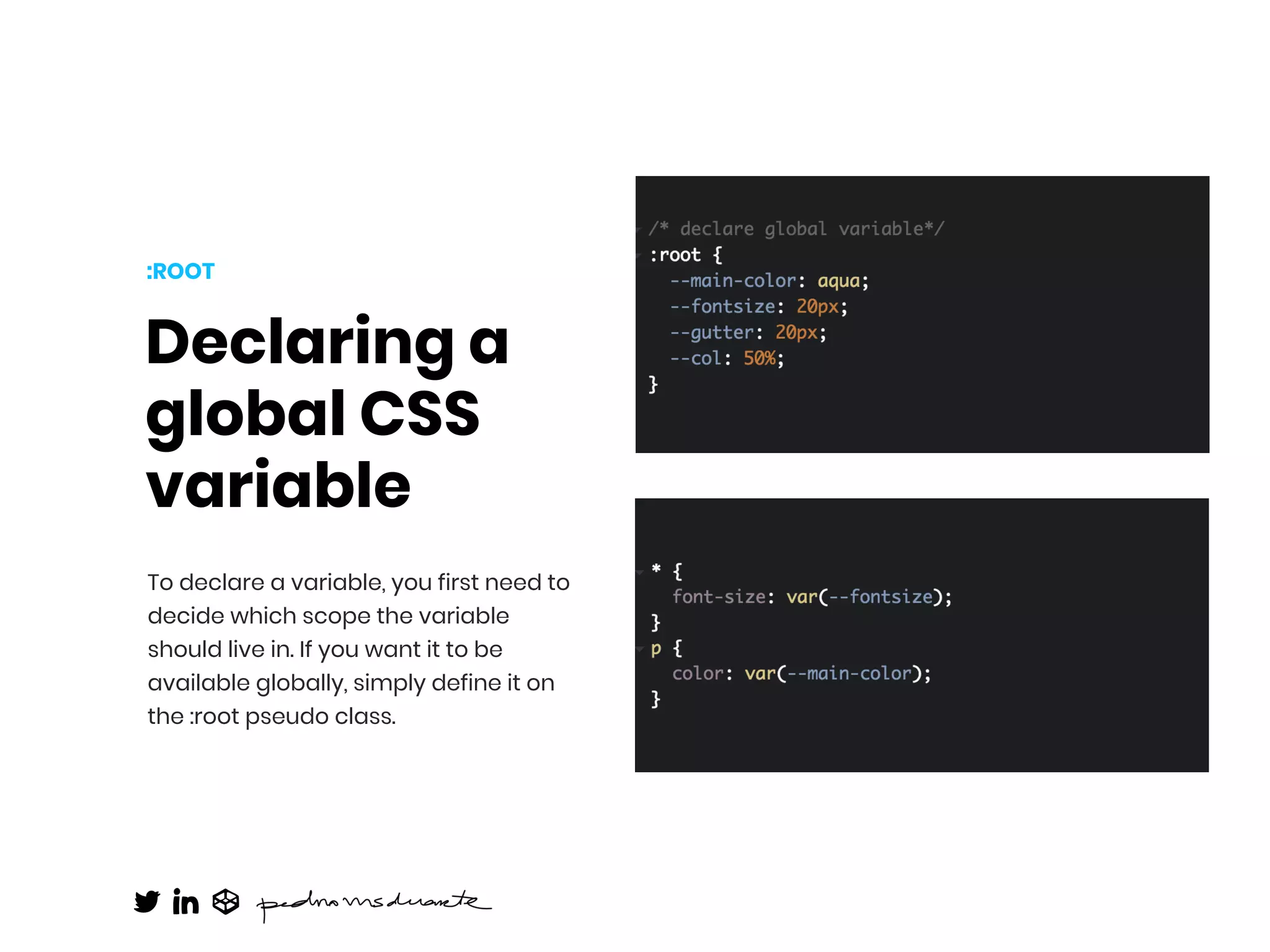 Declaring a
global CSS
variable
To declare a variable, you first need to
decide which scope the variable
should live in. If you want it to be
available globally, simply define it on
the :root pseudo class.
:ROOT
 