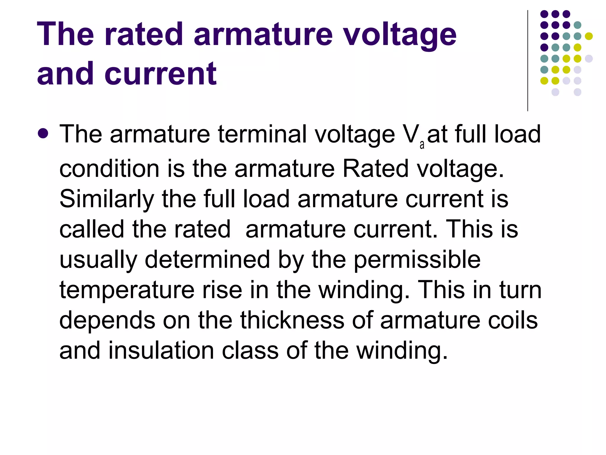The rated armature voltage 
and current 
 The armature terminal voltage Va at full load 
condition is the armature Rated voltage. 
Similarly the full load armature current is 
called the rated armature current. This is 
usually determined by the permissible 
temperature rise in the winding. This in turn 
depends on the thickness of armature coils 
and insulation class of the winding. 
 