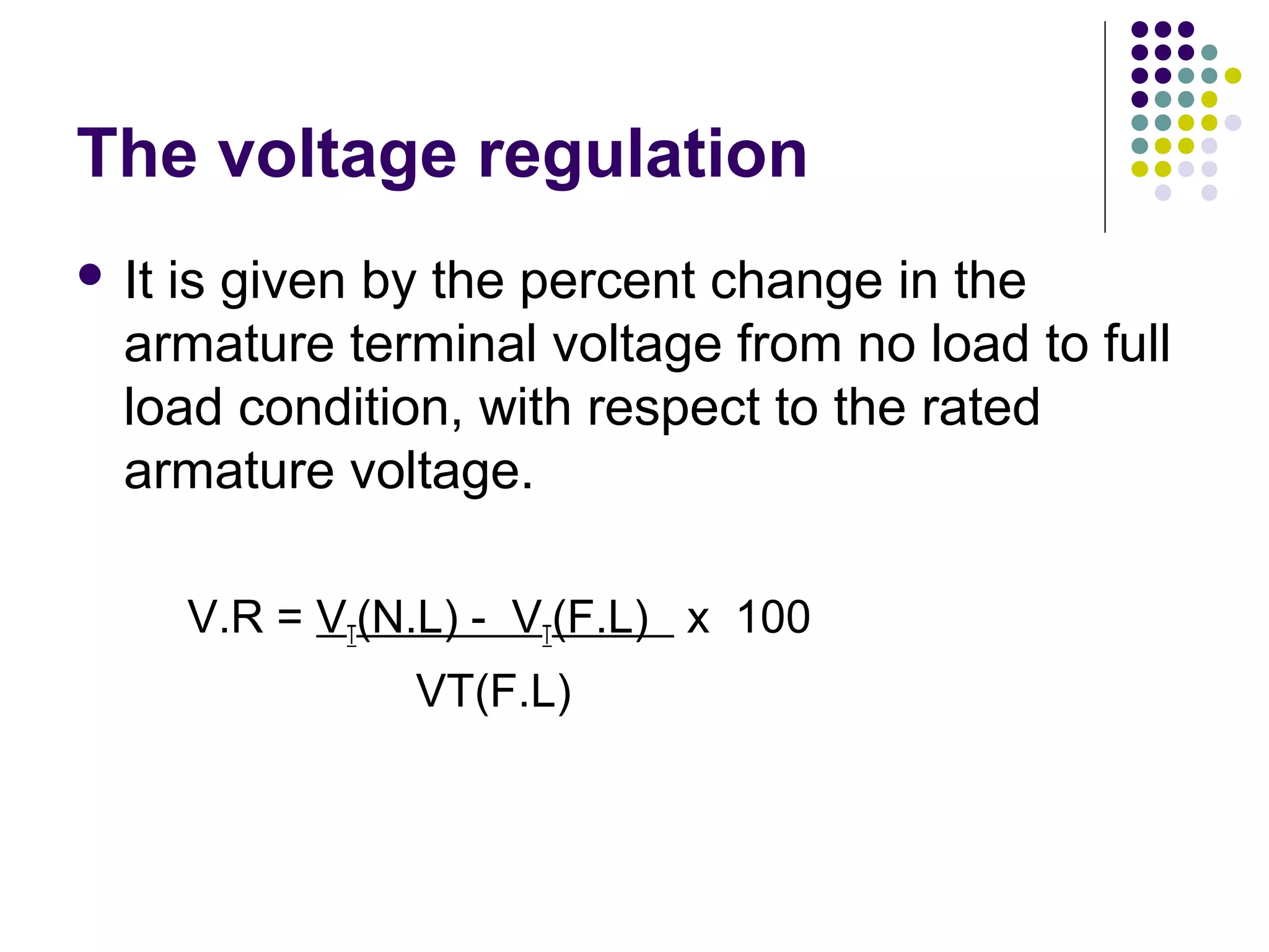 The voltage regulation 
 It is given by the percent change in the 
armature terminal voltage from no load to full 
load condition, with respect to the rated 
armature voltage. 
V.R = VT(N.L) - VT(F.L) x 100 
VT(F.L) 
 