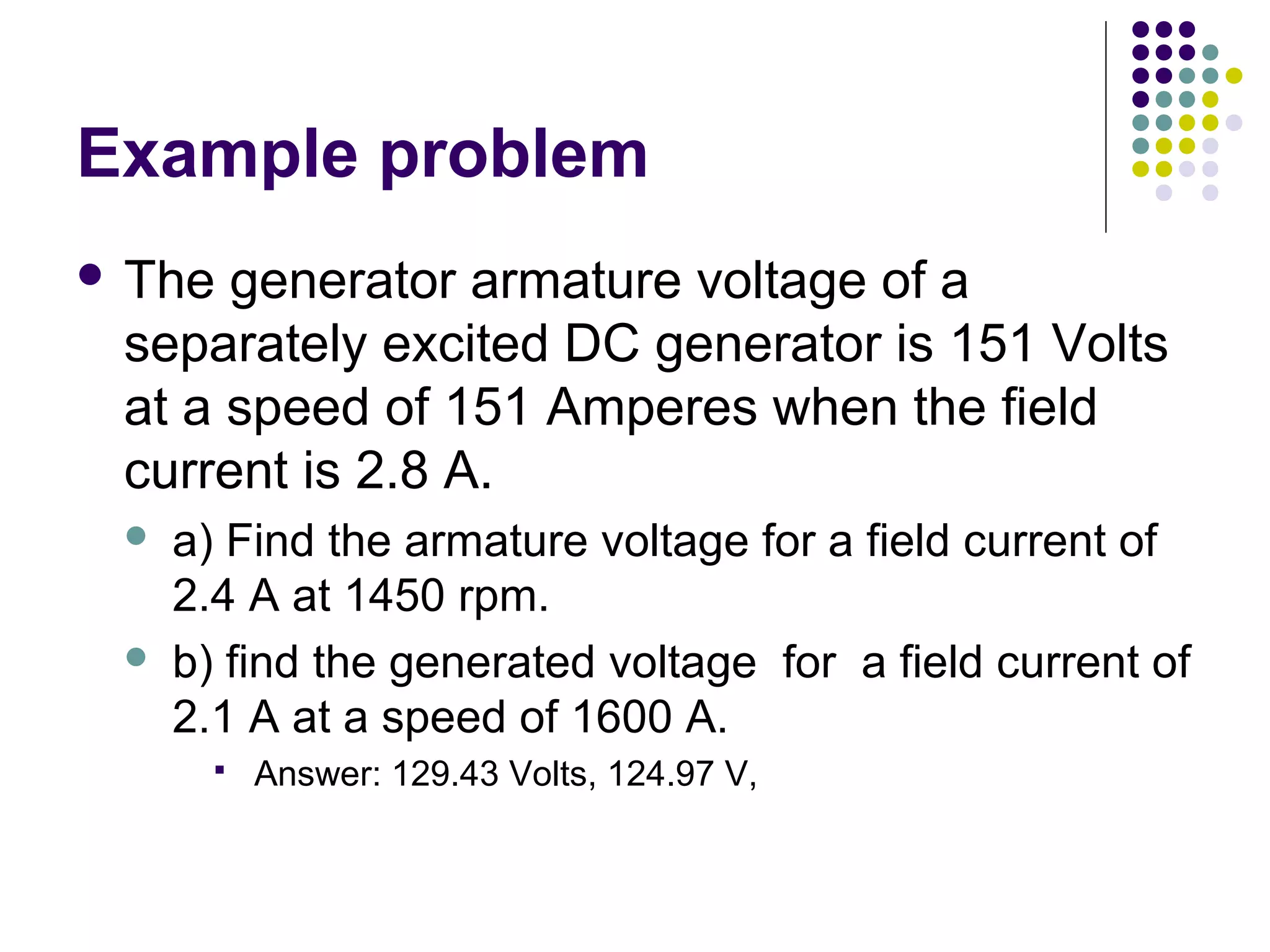 Example problem 
 The generator armature voltage of a 
separately excited DC generator is 151 Volts 
at a speed of 151 Amperes when the field 
current is 2.8 A. 
 a) Find the armature voltage for a field current of 
2.4 A at 1450 rpm. 
 b) find the generated voltage for a field current of 
2.1 A at a speed of 1600 A. 
 Answer: 129.43 Volts, 124.97 V, 
 