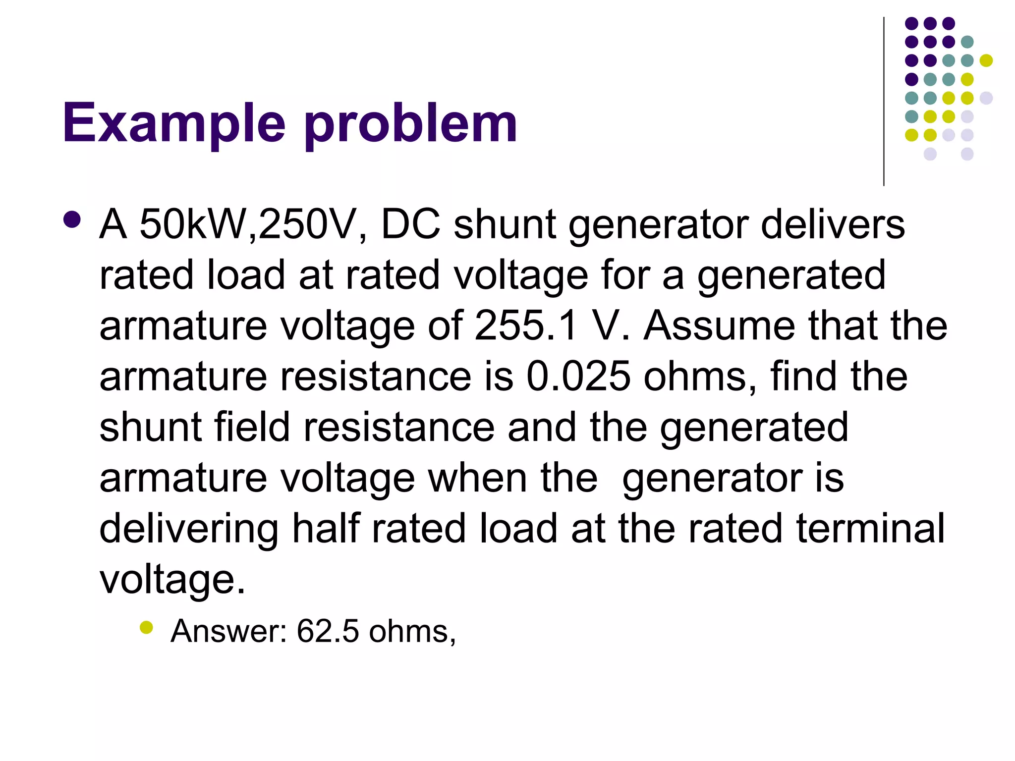 Example problem 
 A 50kW,250V, DC shunt generator delivers 
rated load at rated voltage for a generated 
armature voltage of 255.1 V. Assume that the 
armature resistance is 0.025 ohms, find the 
shunt field resistance and the generated 
armature voltage when the generator is 
delivering half rated load at the rated terminal 
voltage. 
 Answer: 62.5 ohms, 
