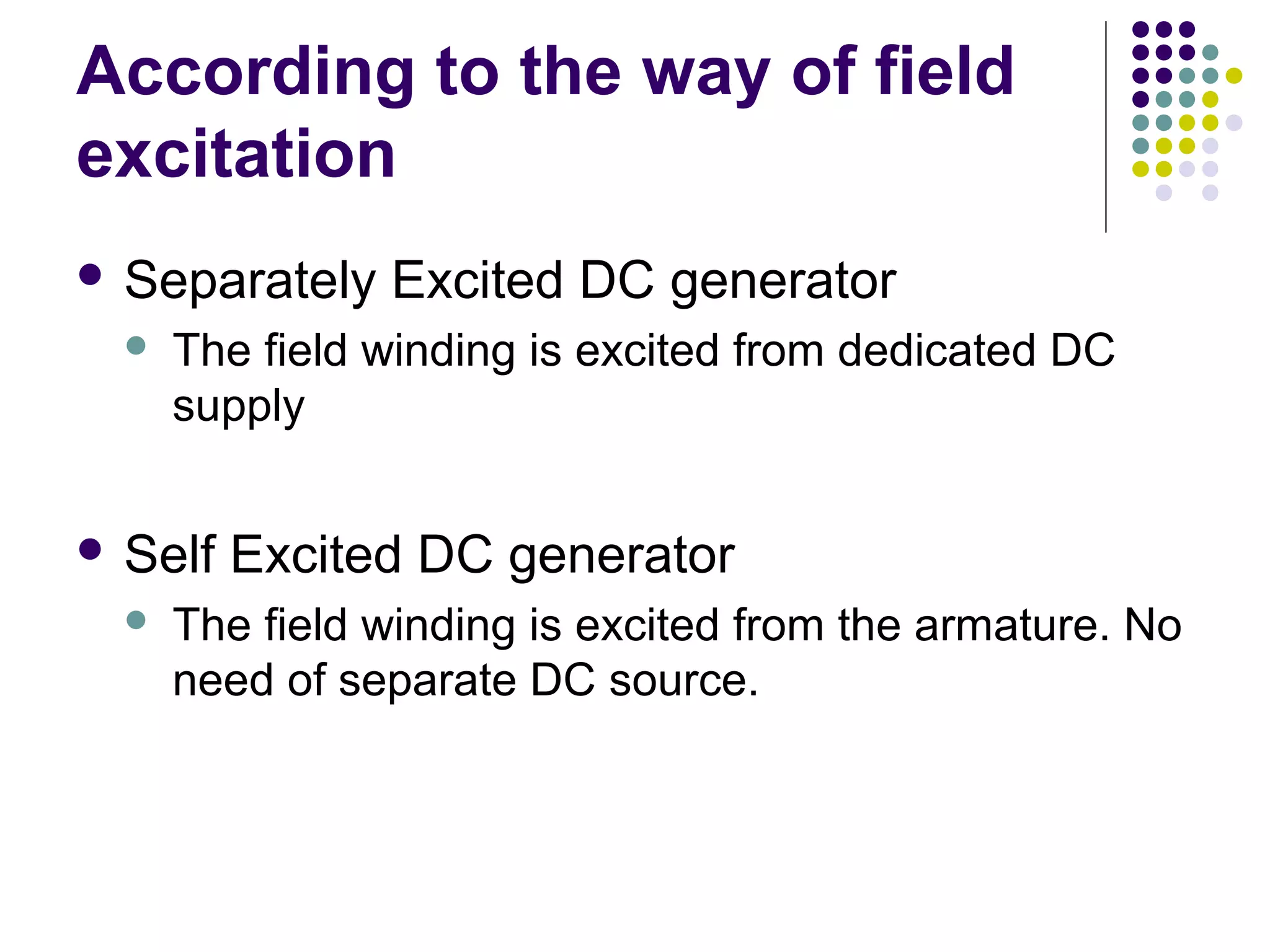 According to the way of field 
excitation 
 Separately Excited DC generator 
 The field winding is excited from dedicated DC 
supply 
 Self Excited DC generator 
 The field winding is excited from the armature. No 
need of separate DC source. 
 