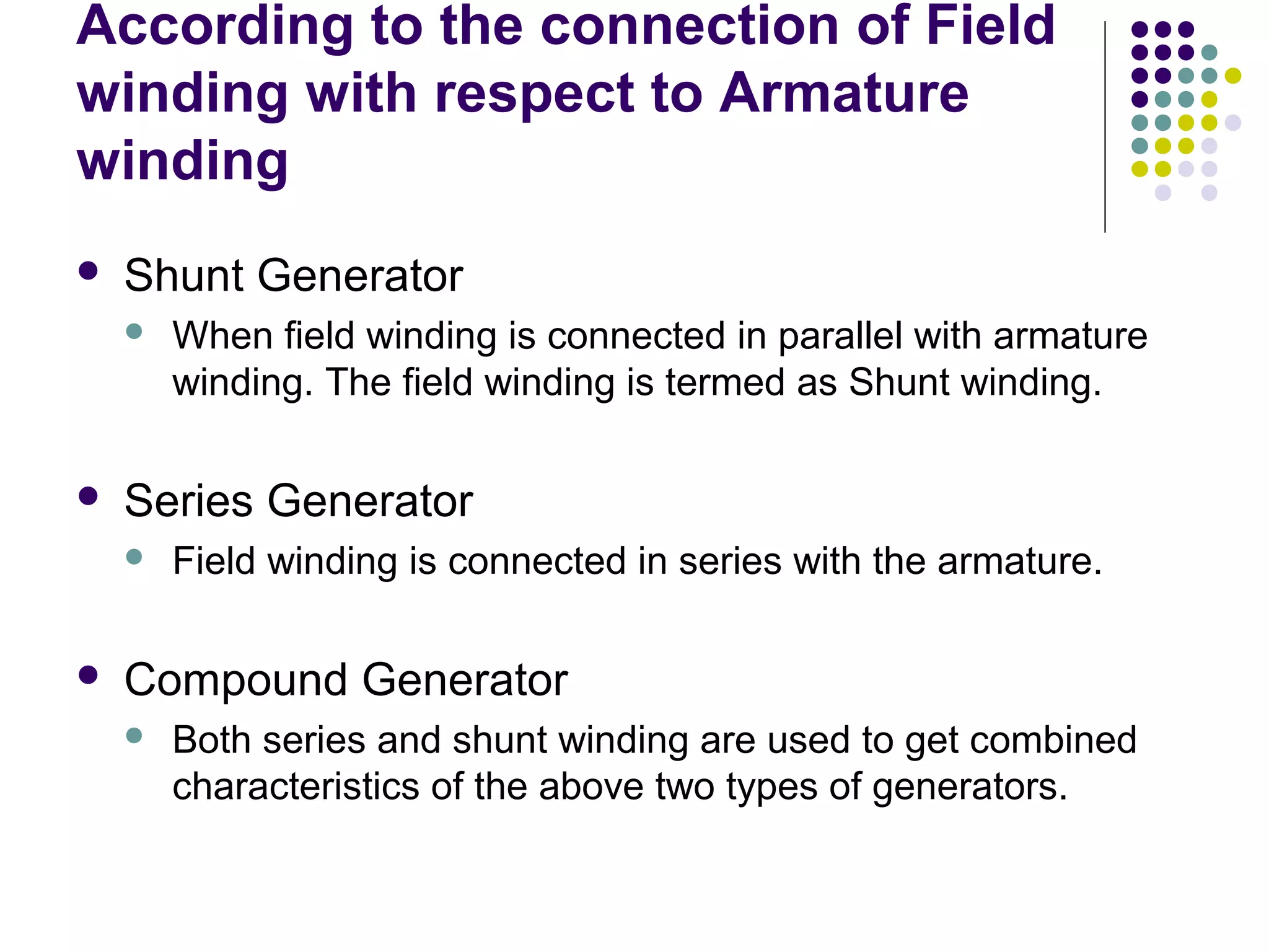 According to the connection of Field 
winding with respect to Armature 
winding 
 Shunt Generator 
 When field winding is connected in parallel with armature 
winding. The field winding is termed as Shunt winding. 
 Series Generator 
 Field winding is connected in series with the armature. 
 Compound Generator 
 Both series and shunt winding are used to get combined 
characteristics of the above two types of generators. 
 