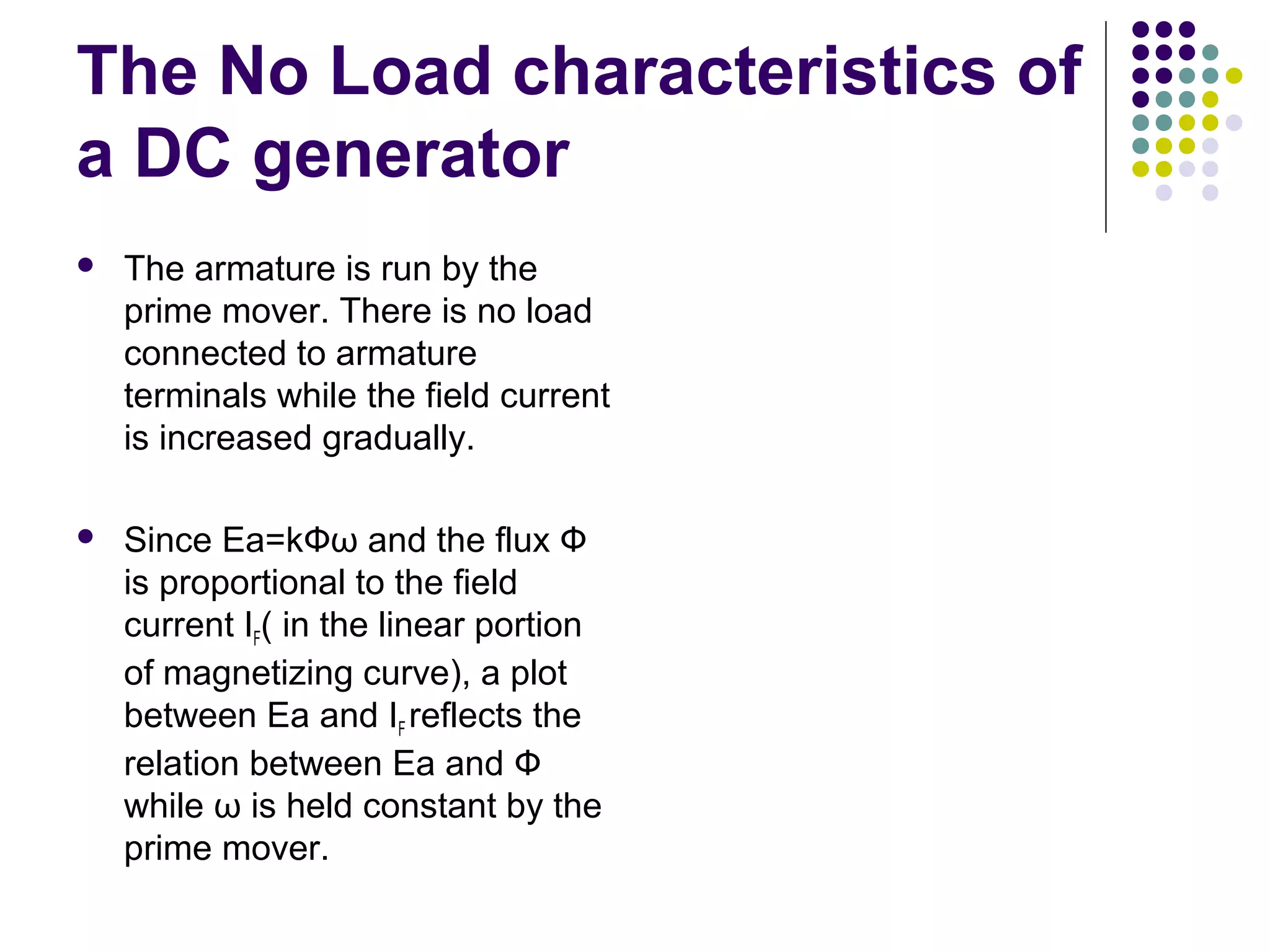 The No Load characteristics of 
a DC generator 
 The armature is run by the 
prime mover. There is no load 
connected to armature 
terminals while the field current 
is increased gradually. 
 Since Ea=kФω and the flux Ф 
is proportional to the field 
current IF( in the linear portion 
of magnetizing curve), a plot 
between Ea and IF reflects the 
relation between Ea and Ф 
while ω is held constant by the 
prime mover. 
 
