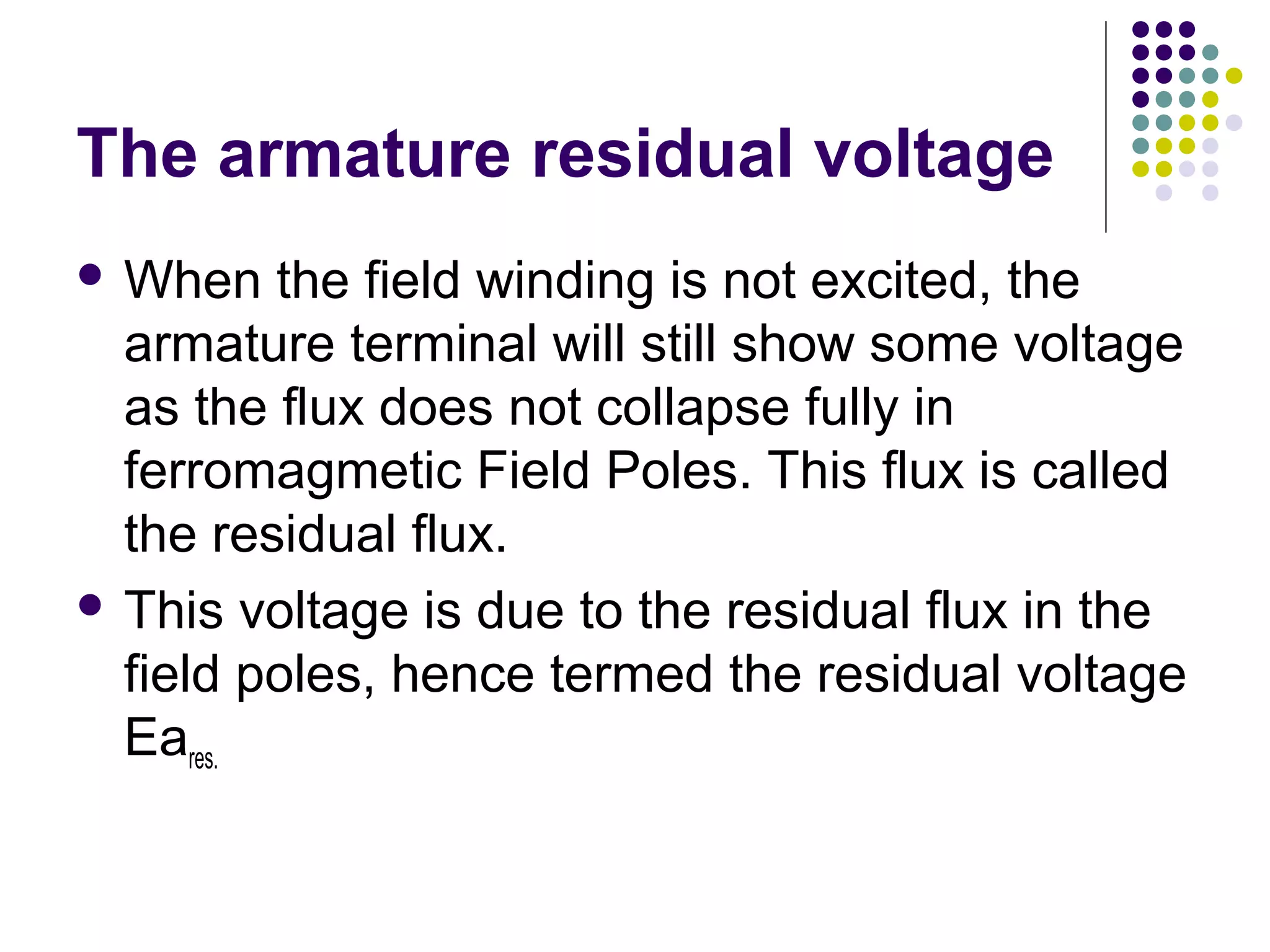 The armature residual voltage 
When the field winding is not excited, the 
armature terminal will still show some voltage 
as the flux does not collapse fully in 
ferromagmetic Field Poles. This flux is called 
the residual flux. 
 This voltage is due to the residual flux in the 
field poles, hence termed the residual voltage 
Eares. 
 