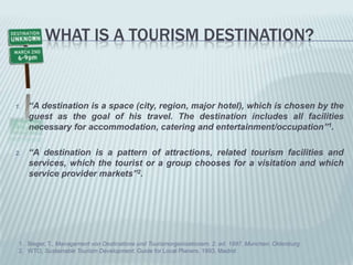 Whatis a tourismdestination?“A destinationis a space (city, region, major hotel), whichischosenby the guestas the goal ofhistravel. The destinationincludesallfacilitiesnecessaryforaccommodation, catering and entertainment/occupation”1.“A destinationis a pattern ofattractions, relatedtourismfacilities and services, which the tourist or a groupchoosesfor a visitation and which service provider markets”2.Bieger, T., Management von Destinatione und Tourismorganisationem. 2. ed. 1997, Munchen: OldenburgWTO, SustainableTourismDevelopment. Guide forLocalPlaners. 1993, Madrid