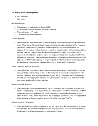 The Helping Hands & Leading Ladies
 Vice Presidents
 First Ladies
A-Analyze Learners
o The age range of students in my class is 10-11.
o 12 students are female; the other 8 students are male.
o The students are in 5th
grade.
o 2 students in my class have ADHD.
S-State Objectives
o The students will learn about some of the best helping hands and leading ladies that were ever
in the White House. The students will visit a website containing the best/worst Vice Presidents
of all times. We will also go over which Vice President was also President and how this
happened. The students will do their own research on a Vice President of their choice and then
they will “like” my Facebook page and write on my wall about them. The students will all
respond to at least 3 other student’s work. The students will also learn about some of the First
Ladies at the same time. They will view a poster of the First Ladies and then respond to my post
about the best first ladies agreeing or disagreeing with it. The students will be able to provide
knowledgeable information on a Vice President and First Lady with 85% accuracy.
S-Select Methods, Media, & Materials
o The students will be presented with a link containing the best/worse Vice Presidents. They will
also gain better understanding of some of the First Ladies by reading the article I shared with
them on Facebook. After gaining knowledge on both the Vice Presidents and First Ladies the
students will write a paragraph on each. Then, the students will respond to 3 other student’s
post on the Vice President they researched.
U-Utilize Media & Materials
o The students will obtain knowledge about the Vice Presidents and First Ladies. They will first
like my Facebook page. Then they will read the article I posted about Vice Presidents. Next they
will write a post on my wall about the Vice President they researched and respond to three
other student’s posts. Lastly they will read the article I post about First Ladies and respond to it
either agreeing or disagreeing about who the “Best First Lady of All Time” is.
R-Require Learner Participation
o The students will be required to respond to one link I post. They will also be required to post on
my wall about the Vice President of their choice they researched. They will demonstrate their
knowledge by posting and responding to other students’ posts.
 