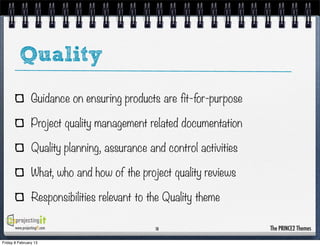 Quality
                 Guidance on ensuring products are fit-for-purpose

                 Project quality management related documentation

                 Quality planning, assurance and control activities

                 What, who and how of the project quality reviews

                 Responsibilities relevant to the Quality theme

       www.projectingIT.com                    10                     The PRINCE2 Themes

Friday 8 February 13
 