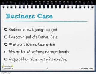 Business Case
                 Guidance on how to justify the project

                 Development path of a Business Case

                 What does a Business Case contain

                 Who and how of confirming the project benefits

                 Responsibilities relevant to the Business Case

       www.projectingIT.com                    8                  The PRINCE2 Themes

Friday 8 February 13
 