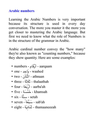 Arabic numbers
Learning the Arabic Numbers is very important
because its structure is used in every day
conversation. The more you master it the more you
get closer to mastering the Arabic language. But
first we need to know what the role of Numbers is
in the structure of the grammar in Arabic.
Arabic cardinal number convey the "how many"
they're also known as "counting numbers," because
they show quantity. Here are some examples:
• numbers - ‫َام‬‫ق‬ْ‫ر‬َ‫أ‬ - aarqaam
• one - ‫د‬ِ‫َاح‬‫و‬ - waahed
• two - ‫َان‬‫ن‬‫ن‬ْ‫ث‬‫ا‬ - athnaan
• three - ‫َة‬‫ث‬ َ‫َل‬‫ث‬ - thalaathah
• four - ‫َة‬‫ع‬َ‫ب‬ْ‫ر‬َ‫أ‬ - aarba'ah
• five - ‫ة‬ َ‫س‬ْ‫َم‬‫خ‬ - khamsah
• six - ‫َة‬‫ت‬‫ن‬ ِ‫س‬ - setah
• seven - ‫َة‬‫ع‬ْ‫ب‬‫ن‬ َ‫س‬ - sab'ah
• eight - ‫َة‬‫ي‬ِ‫ن‬‫ا‬َ‫َم‬‫ث‬ - thamaaneeeah
 