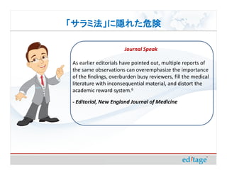 「サラミ法」に隠れた危険

                      Journal Speak

As earlier editorials have pointed out, multiple reports of
the same observations can overemphasize the importance
of the ﬁndings, overburden busy reviewers, ﬁll the medical
literature with inconsequential material, and distort the
academic reward system.6
- Editorial, New England Journal of Medicine
 