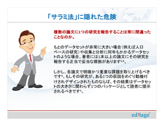 「サラミ法」に隠れた危険

 複数の論文に1つの研究を報告することは常に間違った
 複数の論文に つの研究を報告することは常に間違った
 ことなのか。
 ことなのか。

 もとのデータセットが非常に大きい場合（例えば人口
 ベースの研究）や収集と分析に何年もかかるデータセッ
 トのような場合、著者には1本以上の論文にその研究を
 報告する正当で妥当な根拠があります6,8。

 しかし、各論文で明確かつ重要な課題を取り上げるべき
 です8。もしその研究が、ある1つの仮説をめぐり動機付
 けされデザインされたものならば、その結果はデータセッ
 トの大きさに関わらず1つのパッケージとして読者に提示
 されるべきです4。
 