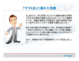「サラミ法」に隠れた危険

 もしあなたに、同じ研究にもとづいた複数の論文を投稿
 する正当な根拠が確実にあるならば、ジャーナル編集オ
 フィスに、情報が重複する可能性を、論文を投稿する前
 か、添付するカバーレターで確実に通知しましょう9。

 例えばある論文内の制御データが、別の論文の制御デ
 ータ内にも含まれたり、同じ情報についてや密に関連し
 たトピックについて以前に論文を発表したかどうかといっ
 た情報がそれに含まれます。

 さらに、原稿内で全ての関連研究について言及しましょ
 う。
 