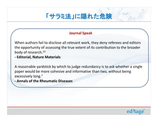 「サラミ法」に隠れた危険

                                  Journal Speak

When authors fail to disclose all relevant work, they deny referees and editors
the opportunity of assessing the true extent of its contribution to the broader
body of research.10
- Editorial, Nature Materials

A reasonable yardstick by which to judge redundancy is to ask whether a single
paper would be more cohesive and informative than two, without being
excessively long.7
- Annals of the Rheumatic Diseases
 