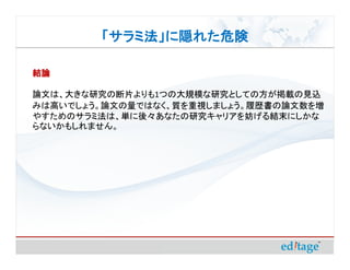 「サラミ法」に隠れた危険

結論

論文は、大きな研究の断片よりも1つの大規模な研究としての方が掲載の見込
みは高いでしょう。論文の量ではなく、質を重視しましょう。履歴書の論文数を増
やすためのサラミ法は、単に後々あなたの研究キャリアを妨げる結末にしかな
らないかもしれません。
 
