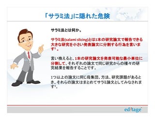 「サラミ法」に隠れた危険

 サラミ法とは何か。

 サラミ法(salami slicing)とは 本の研究論文で報告できる
 サラミ法                とは1本の研究論文で報告できる
                     とは
 大きな研究を小さい発表論文に分割する行為を言いま
 す2 。

 言い換えると、1本の研究論文を発表可能な最小単位に
         本の研究論文を発表可能な最小単位に
 分割して、それぞれの論文で同じ研究からの種々の研
 分割して
 究結果を報告することです。

 1つ以上の論文に同じ母集団、方法、研究課題があると
 き、それらの論文はまとめてサラミ論文としてみなされま
 す3。
 