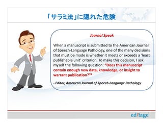「サラミ法」に隠れた危険

                       Journal Speak

 When a manuscript is submitted to the American Journal
 of Speech-Language Pathology, one of the many decisions
 that must be made is whether it meets or exceeds a ‘least
 publishable unit’ criterion. To make this decision, I ask
 myself the following question: “Does this manuscript
 contain enough new data, knowledge, or insight to
 warrant publication?”4
 - Editor, American Journal of Speech-Language Pathology
 