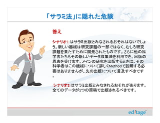 「サラミ法」に隠れた危険

 答え

 シナリオ はサラミ出版とみなされるおそれはないでしょ
 シナリオ1
 う。新しい器械は研究課題の一部ではなく、むしろ研究
 課題を果たすために開発されたものです。さらに他の科
 学者たちもその新しいデータ収集法を利用でき、出版の
 恩恵を受けます。メインの研究を出版するときは、その
 科学者はこの機械について詳しくMethodで説明する必
 要はありませんが、先の出版について言及すべきです
 。

 シナリオ はサラミ出版とみなされるおそれがあります。
 シナリオ2
 全てのデータが1つの原稿で出版されるべきです。
 